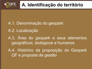 A. Identificação do território


A.1. Denominação do geopark
A.2. Localização
A.3. Área do geopark e seus elementos
  geográficos, biológicos e humanos
A.4. Histórico da proposição do Geopark
  QF e proposta de gestão
 