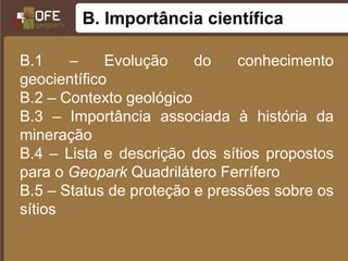 B. Importância científica

B.1    –     Evolução    do    conhecimento
geocientífico
B.2 – Contexto geológico
B.3 – Importância associada à história da
mineração
B.4 – Lista e descrição dos sítios propostos
para o Geopark Quadrilátero Ferrífero
B.5 – Status de proteção e pressões sobre os
sítios
 