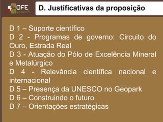 D. Justificativas da proposição

D 1 – Suporte científico
D 2 - Programas de governo: Circuito do
Ouro, Estrada Real
D 3 - Atuação do Pólo de Excelência Mineral
e Metalúrgico
D 4 - Relevância científica nacional e
internacional
D 5 – Presença da UNESCO no Geopark
D 6 – Construindo o futuro
D 7 – Orientações estratégicas
 