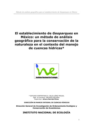 Método de análisis geográfico para el establecimiento de Geoparques en México 
1 
El establecimiento de Geoparques en 
México: un método de análisis 
geográfico para la conservación de la 
naturaleza en el contexto del manejo 
de cuencas hídricas* 
* ESTUDIO CONTRATADO A: CELIA LÓPEZ MIGUEL 
bajo el convenio: INE/ADE-028/2004. 
Supervisor: Arturo Garrido Pérez 
DIRECCIÓN DE MANEJO INTEGRAL DE CUENCAS HÍDRICAS 
Dirección General de Investigación de Ordenamiento Ecológico y 
Conservación de Ecosistemas 
INSTITUTO NACIONAL DE ECOLOGÍA 
 
