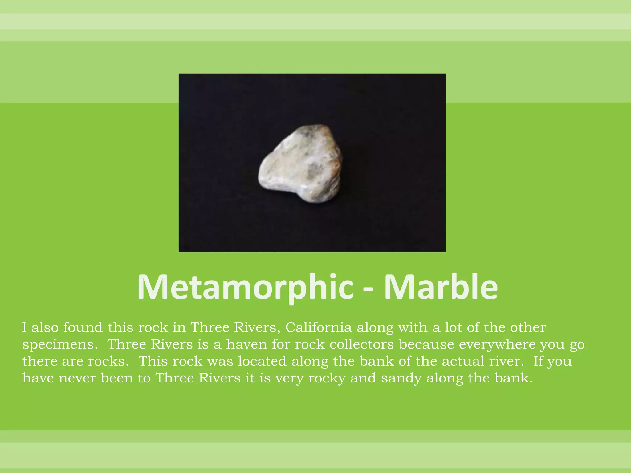 Metamorphic - MarbleI also found this rock in Three Rivers, California along with a lot of the other specimens.  Three Rivers is a haven for rock collectors because everywhere you go there are rocks.  This rock was located along the bank of the actual river.  If you have never been to Three Rivers it is very rocky and sandy along the bank.