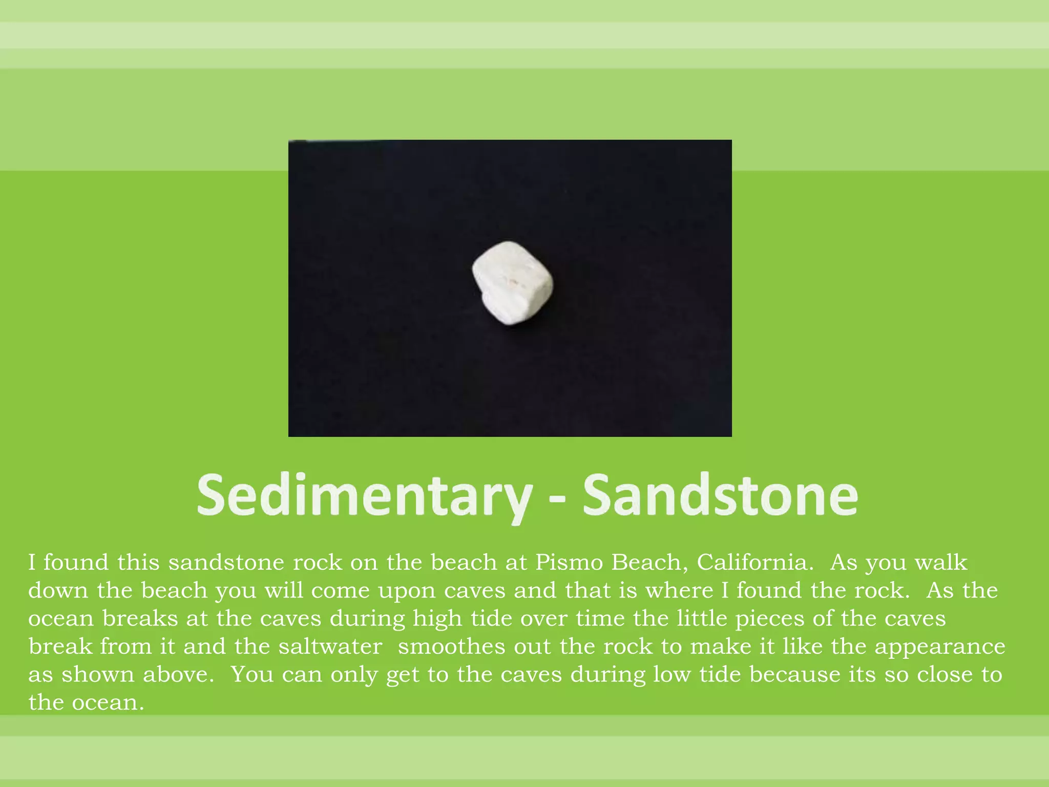 Sedimentary - SandstoneI found this sandstone rock on the beach at Pismo Beach, California.  As you walk down the beach you will come upon caves and that is where I found the rock.  As the ocean breaks at the caves during high tide over time the little pieces of the caves break from it and the saltwater  smoothes out the rock to make it like the appearance as shown above.  You can only get to the caves during low tide because its so close to the ocean.  