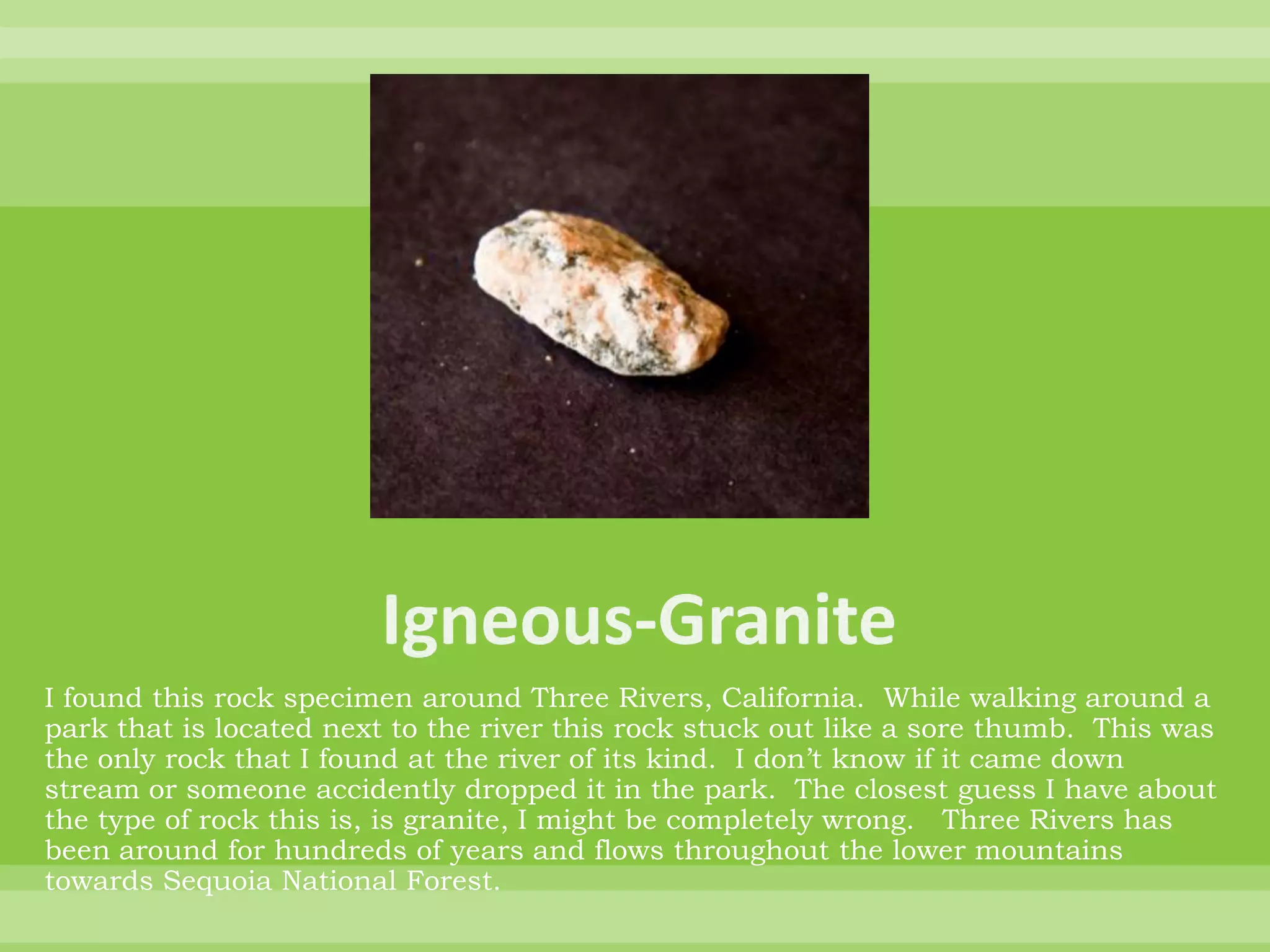 Igneous-GraniteI found this rock specimen around Three Rivers, California.  While walking around a park that is located next to the river this rock stuck out like a sore thumb.  This was the only rock that I found at the river of its kind.  I don’t know if it came down stream or someone accidently dropped it in the park.  The closest guess I have about the type of rock this is, is granite, I might be completely wrong.   Three Rivers has been around for hundreds of years and flows throughout the lower mountains towards Sequoia National Forest.  