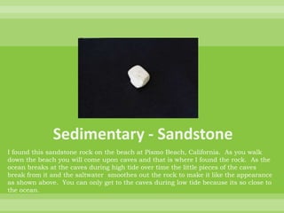 Sedimentary - SandstoneI found this sandstone rock on the beach at Pismo Beach, California.  As you walk down the beach you will come upon caves and that is where I found the rock.  As the ocean breaks at the caves during high tide over time the little pieces of the caves break from it and the saltwater  smoothes out the rock to make it like the appearance as shown above.  You can only get to the caves during low tide because its so close to the ocean.  