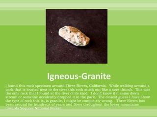 Igneous-GraniteI found this rock specimen around Three Rivers, California.  While walking around a park that is located next to the river this rock stuck out like a sore thumb.  This was the only rock that I found at the river of its kind.  I don’t know if it came down stream or someone accidently dropped it in the park.  The closest guess I have about the type of rock this is, is granite, I might be completely wrong.   Three Rivers has been around for hundreds of years and flows throughout the lower mountains towards Sequoia National Forest.  