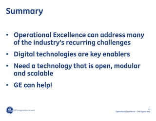Summary

• Operational Excellence can address many
  of the industry’s recurring challenges
• Digital technologies are key enablers
• Need a technology that is open, modular
  and scalable
• GE can help!


                                                                        32
                                  Operational Excellence – The Digital Way
 