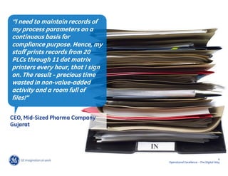 “I need to maintain records of
my process parameters on a
continuous basis for
compliance purpose. Hence, my
staff prints records from 20
PLCs through 11 dot matrix
printers every hour, that I sign
on. The result - precious time
wasted in non-value-added
activity and a room full of
files!”

CEO, Mid-Sized Pharma Company
Gujarat




                                                                          4
                                   Operational Excellence – The Digital Way
 