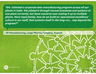 “We initiated a corporate lean manufacturing program across all our
plants in India. We piloted it through manual processes and systems at
one plant currently, but have concerns over scaling it up to multiple
plants. More importantly, how do we build an ‘operational excellence’
culture in our staff, that sustains itself in the long run… way beyond the
program?”


- VP-Manufacturing, Large Pharma Company, Gujarat




                                                                                                6
                                                         Operational Excellence – The Digital Way
 
