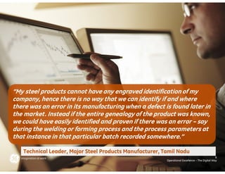 “My steel products cannot have any engraved identification of my
company, hence there is no way that we can identify if and where
there was an error in its manufacturing when a defect is found later in
the market. Instead if the entire genealogy of the product was known,
we could have easily identified and proven if there was an error – say
during the welding or forming process and the process parameters at
that instance in that particular batch recorded somewhere.”

   Technical Leader, Major Steel Products Manufacturer, Tamil Nadu
                                                                                                8
                                                         Operational Excellence – The Digital Way
 