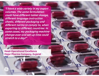 “I have a wide variety in my export
volumes. The same formulation
could have different tablet dosage,
different language instruction
sheets, different packaging and
different norms to comply to, when
exporting to different countries. In
some cases, my packaging machine
change-over and set-up time could
stretch to a day!”



Head-Operational Excellence
Major Pharma Company, Gujarat




                                                                              9
                                       Operational Excellence – The Digital Way
 