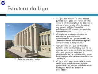 Estrutura da Liga Sede da Liga das Nações A  Liga  das  Nações  é  uma  pessoa  jurídica   que  goza  de  vários  direitos  como  o  de intervenção, o de declarar a guerra e fazer a paz, além de operar nos campos político, financeiro, administrativo, filantrópico, cooperação internacional, etc. O órgão vai se democratizando na medida em que o aparelho governamental da Liga se constitui de  “ membros natos e de outros elegíveis   como vitalícios  e  temporários.” “ conveniência  de  que  os  trabalhos  tenham  certa  continuidade,  que  só  se  alcança  com  a permanência  de  alguns  dos  seus membros;  segundo,  a  necessidade  de  se  conservarem  alguns Estados como principais mantenedores da  Instituição” O Pacto não chega a estabelecer quais serão essas potências natas, apenas aponta que “o Conselho se comporá das  Principais Potências aliadas e associadas ” 