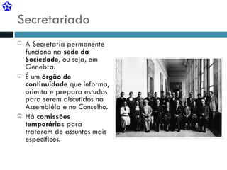 Secretariado A Secretaria permanente funciona na  sede da Sociedade , ou seja, em Genebra. É um  órgão de continuidade  que informa, orienta e prepara estudos para serem discutidos na Assembléia e no Conselho. Há  comissões  temporárias  para tratarem de assuntos mais específicos. 