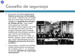 Conselho de segurança No projeto de Wilson  havia cinco Estados promotores da Sociedade  que seriam  “membros de um Comitê que, por assim dizer, só tem por fim assegurar a  garantia da execução do Tratado de Paz ”. Esse comitê seria apenas um aparelho preventivo contra a guerra por meio da execução do Pacto. Um outro projeto é lançado pelos franceses modificando essa primeira versão a qual “prevê uma Conferência  Internacional  Anual  de  todos  os  Estados  ligados  pelos  tratados  e  que  serão representados por uma  delegação permanente de quinze membros .” Liga começa a “perder seu primitivo caráter particularista de executora de um Pacto, para  ir  se  tornando um grande  aparelho de cooperação internacional ” 