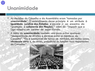 Unanimidade As decisões do Conselho e da Assembléia eram “tomadas por  unanimidade ”. O entendimento desse princípio  é  um  atributo  à  igualdade  jurídica dos Estados   e parece  ir  ao  encontro  da  “proteção  à  soberania das Nações ,”  além de  “impedir que a Liga adquira um  caráter de  super-Estado. A idéia de  unanimidade  também vem para evitar qualquer “desigualdade de direitos e deveres entre os membros do Conselho”. “Ela é susceptível de tornar-se  também, em muitos casos,  obstáculo sério  e, às vezes, prejudicial às funções mais importantes do Conselho.” 
