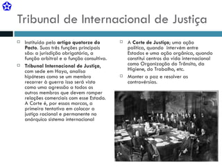 Tribunal de Internacional de Justiça Instituída pelo  artigo quatorze do Pacto . Suas três funções principais são: a jurisdição obrigatória, a função arbitral e a função consultiva. Tribunal Internacional de Justiça , com sede em Haya, analisa hipóteses como se um membro recorrer à guerra isso será visto como uma agressão a todos os outros membros que devem romper relações comerciais com esse Estado. A Corte é, por essas marcas, a primeira tentativa em colocar a justiça racional e permanente no anárquico sistema internacional A  Corte de Justiça ; uma ação política, quando  intervém entre Estados e uma ação orgânica, quando constitui centros da vida internacional como Organização do Trânsito, da Higiene, do Trabalho, etc. Manter a paz e resolver as controvérsias. 