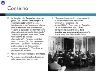 Conselho As  funções  do  Conselho   são,  no  geral,  de  “ mera  fiscalização  e  recomendação ”. Dentre essas funções está a de “preparar planos para a redução dos armamentos”, “repelir a agressão ao território de algum dos membros da Sociedade”, “preparar projeto para uma Corte Permanente de Justiça  Internacional”,  “propor medidas  para  a  execução  das  sentenças  arbitrais”,  “publicar  os fatos, as  explicações  e os  termos dos acordos propostos”,  “fiscalizar a proibição do  tráfico Por ser político » relações amistosas As reuniões do Conselho devem ser pelo menos uma vez ao ano. “ Desenvolvimento da composição do Conselho tem como resultado diminuir o  prestígio  da  Assembléia”.  Para  ele,  o  Conselho  e  a  Assembléia  são  “ duas  competências paralelas, dois órgãos que agem paralelamente ” e isso é uma das fissuras do Pacto. 