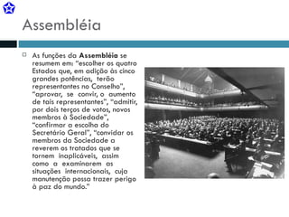 Assembléia As funções da  Assembléia  se resumem em: “escolher os quatro Estados que, em adição às cinco  grandes potências,  terão  representantes no Conselho”,  “aprovar,  se  convir, o  aumento de tais representantes”, “admitir, por dois terços de votos, novos membros à Sociedade”, “confirmar a escolha do Secretário Geral”, “convidar os membros da Sociedade a reverem os tratados que se tornem  inaplicáveis,  assim  como  a  examinarem  as  situações  internacionais,  cuja  manutenção possa trazer perigo à paz do mundo.” 