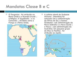 Mandatos Classe B e C O Tanganica  11  foi atribuído ao Reino Unido e o Ruanda-Urundi  10  à Bélgica. A Togolândia  67  e os Camarões  89  divididos entre a França e o Reino Unido. A colônia alemã do Sudoeste Africano  12  (Namíbia) foi colocada sob a administração da África do Sul, a Samoa Ocidental  4  sob administração da Nova Zelândia e a Nova Guiné  2  e Nauru  3  sob administração da Austrália). Um pequeno grupo de ilhas no Pacífico  1  foi atribuído ao Japão. 