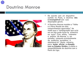 Doutrina Monroe De  acordo  com  um  dispositivo  contido  no  Pacto,  a  doutrina  não  é incompatível  com  suas disposições gerais. A Doutrina Monroe mantém o “Velho e o Novo Mundo em dois compartimentos separados,” de modo que a “conflagração que surja em um não pode fazer-se  extensiva  ao  outro”. Com  efeito,  “submeter  a  política  de Monroe  a  um  conselho  composto principalmente  de  potências  européias,  é  abandoná-la”. Dessa  maneira,  para  tentar  aliviar  a situação com os Estados Unidos , é aceita a compatibilidade da doutrina com o Pacto da Liga. 
