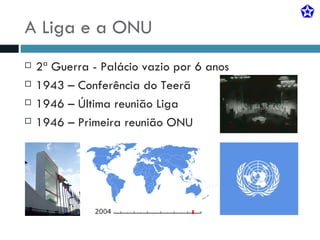 A Liga e a ONU 2ª Guerra - Palácio vazio por 6 anos 1943 – Conferência do Teerã 1946 – Última reunião Liga 1946 – Primeira reunião ONU 