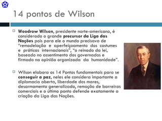 14 pontos de Wilson Woodrow Wilson , presidente norte-americano, é considerado o grande  precursor da Liga das Nações  pois para ele o mundo precisava de “remodelação  e  aperfeiçoamento  dos  costumes  e  práticas  internacionais”, “o reinado da lei, baseado no assentimento dos governados e firmado na opinião organizada  da  humanidade”. Wilson elabora os 14 Pontos fundamentais para se  conseguir a paz , neles ele considera importante a diplomacia aberta, liberdade dos mares, desarmamento generalizado, remoção de barreiras comerciais e o último ponto defende exatamente a criação da Liga das Nações. 