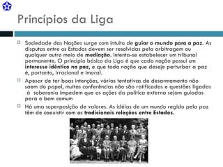 Princípios da Liga Sociedade das Nações surge com intuito de  guiar o mundo para a paz . As disputas entre os Estados devem ser resolvidas pela arbitragem ou qualquer outro meio de  mediação . Intenta-se estabelecer um tribunal permanente. O princípio básico da Liga é que cada nação possui um  interesse idêntico na paz , e que toda nação que deseje perturbar a paz é, portanto, irracional e imoral. Apesar de ter boas intenções, várias tentativas de desarmamento não saem do papel, muitas conferências não são ratificadas e questões ligadas  à  soberania impedem que as ações da política externa sejam guiadas para o bem comum Há uma superposição de valores. As idéias de um mundo regido pela paz têm de coexistir com as  tradicionais relações entre Estados . 