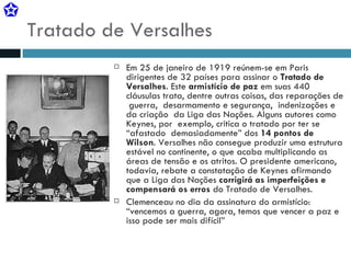 Tratado de Versalhes Em 25 de janeiro de 1919 reúnem-se em Paris dirigentes de 32 países para assinar o  Tratado de Versalhes . Este  armistício de paz  em suas 440 cláusulas trata, dentre outras coisas, das reparações de  guerra,  desarmamento e segurança,  indenizações e da criação  da Liga das Nações. Alguns autores como Keynes, por  exemplo, critica o tratado por ter se “afastado  demasiadamente” dos  14 pontos de Wilson . Versalhes não consegue produzir uma estrutura estável no continente, o que acaba multiplicando as áreas de tensão e os atritos. O presidente americano, todavia, rebate a constatação de Keynes afirmando que a Liga das Nações  corrigirá as imperfeições e compensará os erros  do Tratado de Versalhes. Clemenceau no dia da assinatura do armistício: “vencemos a guerra, agora, temos que vencer a paz e isso pode ser mais difícil” 