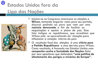 Estados Unidos fora da  Liga das Nações Iniciam-se no Congresso americano as eleições e  Wilson , tentando angariar votos para seu partido,  discursa  pedindo  ao  povo  que  vote  por  uma  maioria  democrata   a  fim  de  facilitar  as negociações  e  apoiar  o  plano  de  paz.  Esse  fato  indigna  os  republicanos,  que  acreditam  que Wilson está  se aproveitando da  situação para  influenciar a votação  interna do país.  O  resultado final das  eleições  é uma  vitória para o Partido Republicano   e uma derrota para Wilson. Como resultado, é formada nos Estados Unidos uma  campanha contra a Sociedade das Nações  feita por seus opositores que defendem  “uma política de afastamento dos perigos e misérias da Europa”. 