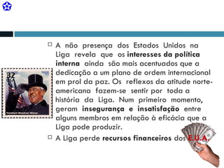 A  não  presença  dos  Estados  Unidos  na  Liga  revela  que  os  interesses da política  interna  ainda  são mais acentuados que a dedicação a um plano de ordem internacional em prol da paz. Os  reflexos da atitude norte-americana  fazem-se  sentir por  toda a história  da  Liga.  Num  primeiro  momento,  geram  insegurança  e  insatisfação   entre  alguns membros em relação à eficácia que a Liga pode produzir. A Liga perde  recursos financeiros  dos  E.U.A. 