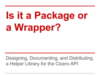 Is it a Package or
a Wrapper?
Designing, Documenting, and Distributing
a Helper Library for the Cicero API

 