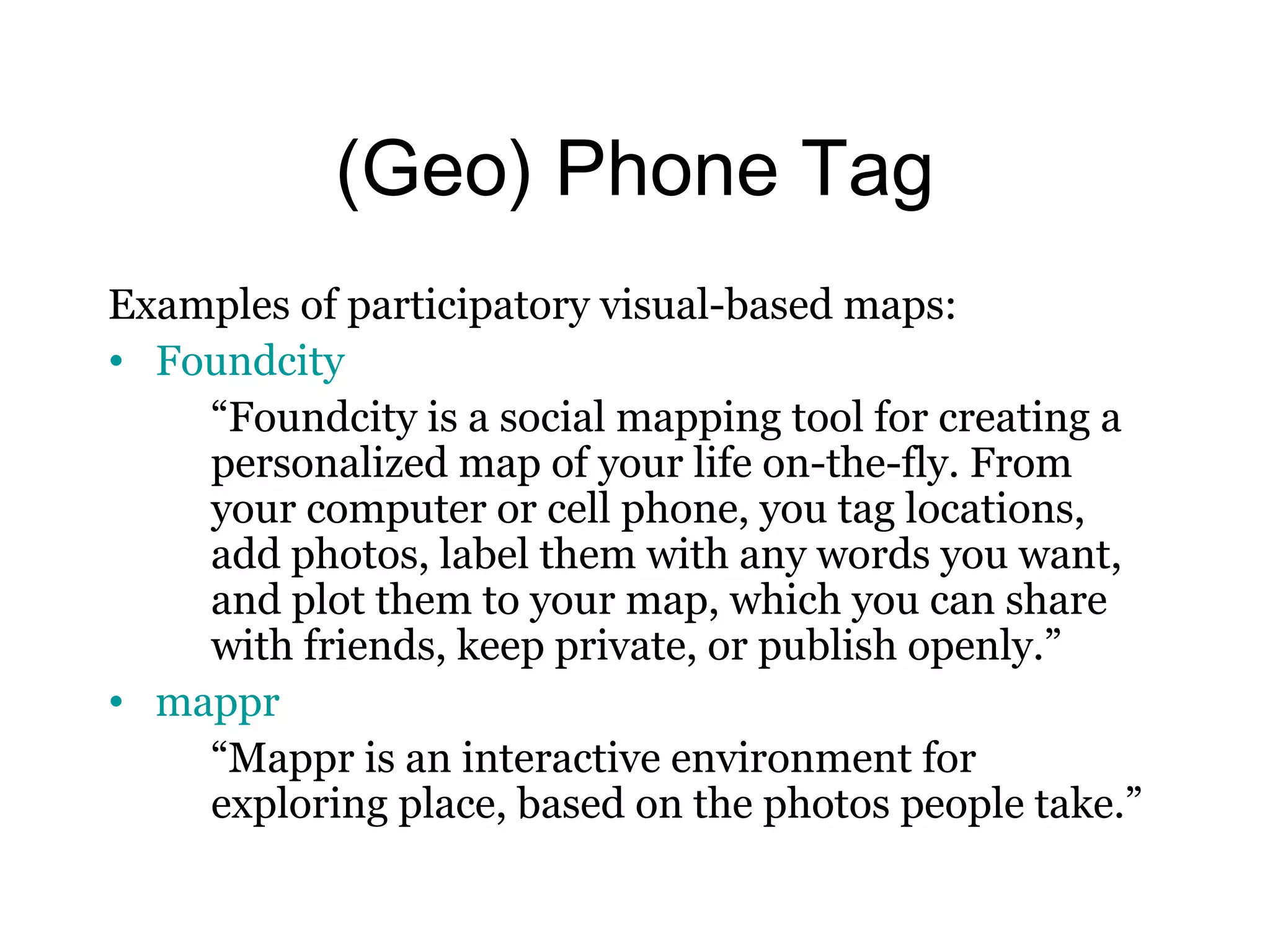 (Geo) Phone Tag 
Examples of participatory visual-based maps: 
• Foundcity 
“Foundcity is a social mapping tool for creating a 
personalized map of your life on-the-fly. From 
your computer or cell phone, you tag locations, 
add photos, label them with any words you want, 
and plot them to your map, which you can share 
with friends, keep private, or publish openly.” 
• mappr 
“Mappr is an interactive environment for 
exploring place, based on the photos people take.” 
 