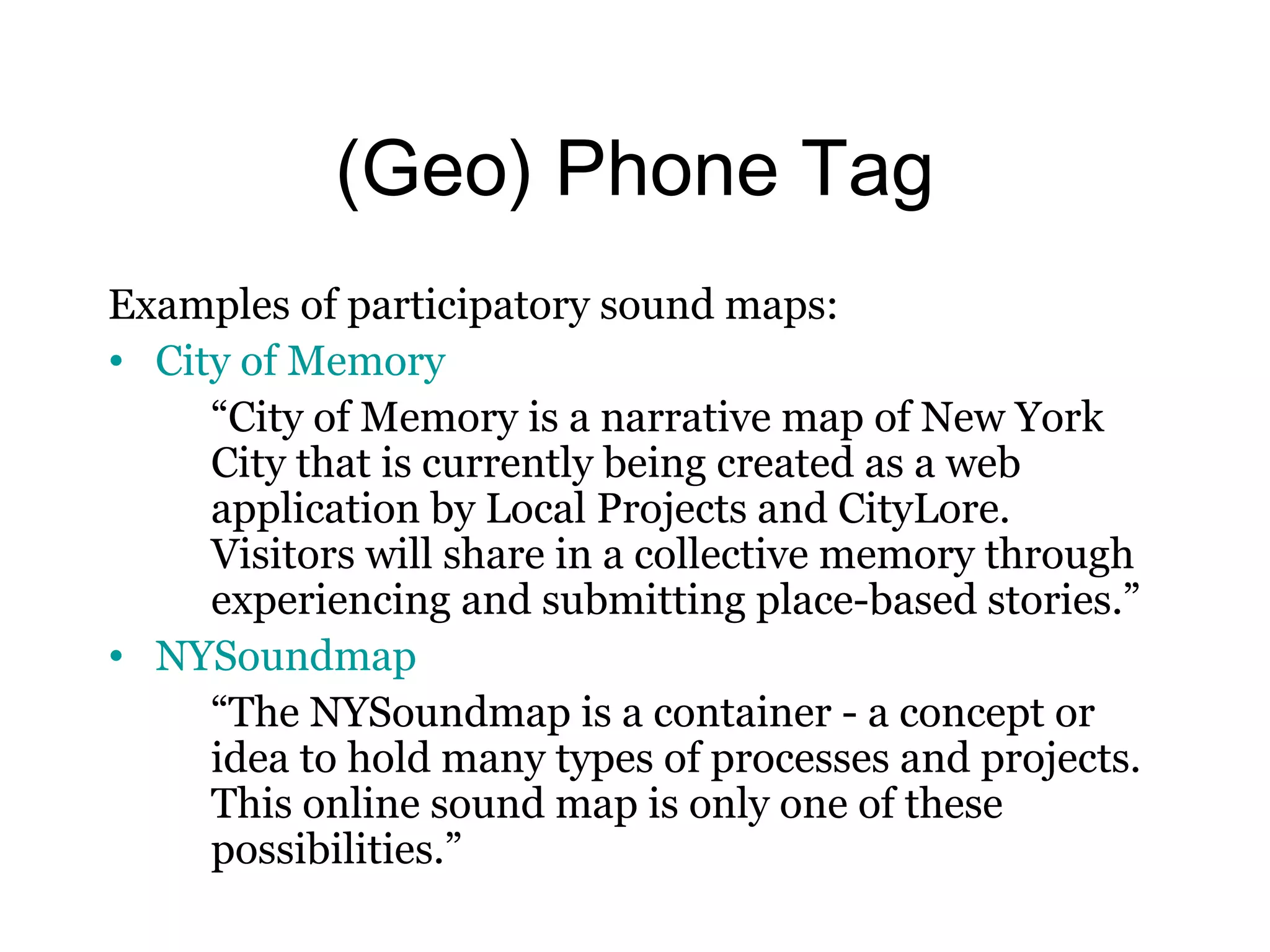 (Geo) Phone Tag 
Examples of participatory sound maps: 
• City of Memory 
“City of Memory is a narrative map of New York 
City that is currently being created as a web 
application by Local Projects and CityLore. 
Visitors will share in a collective memory through 
experiencing and submitting place-based stories.” 
• NYSoundmap 
“The NYSoundmap is a container - a concept or 
idea to hold many types of processes and projects. 
This online sound map is only one of these 
possibilities.” 
 