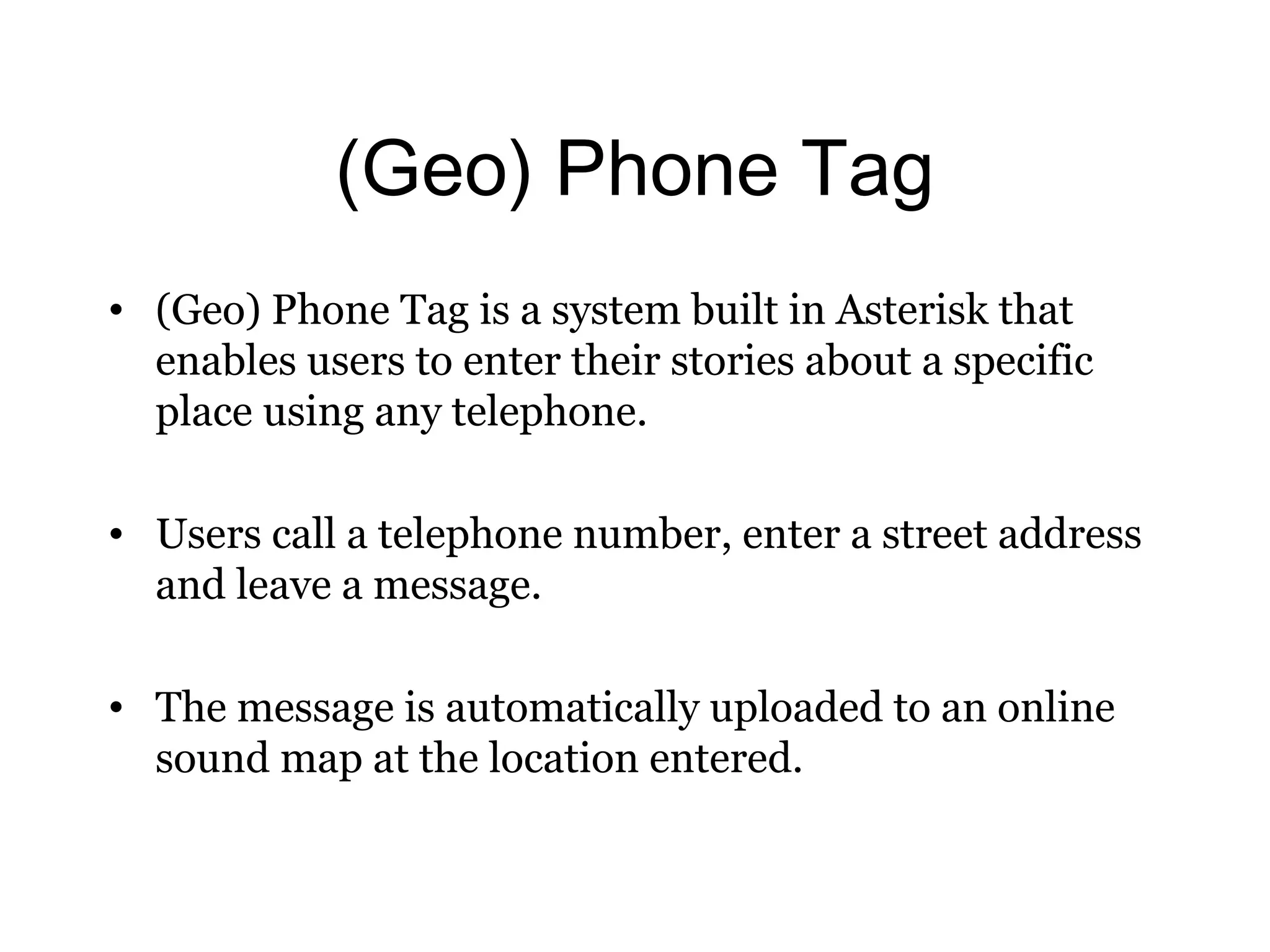 (Geo) Phone Tag 
• (Geo) Phone Tag is a system built in Asterisk that 
enables users to enter their stories about a specific 
place using any telephone. 
• Users call a telephone number, enter a street address 
and leave a message. 
• The message is automatically uploaded to an online 
sound map at the location entered. 
 