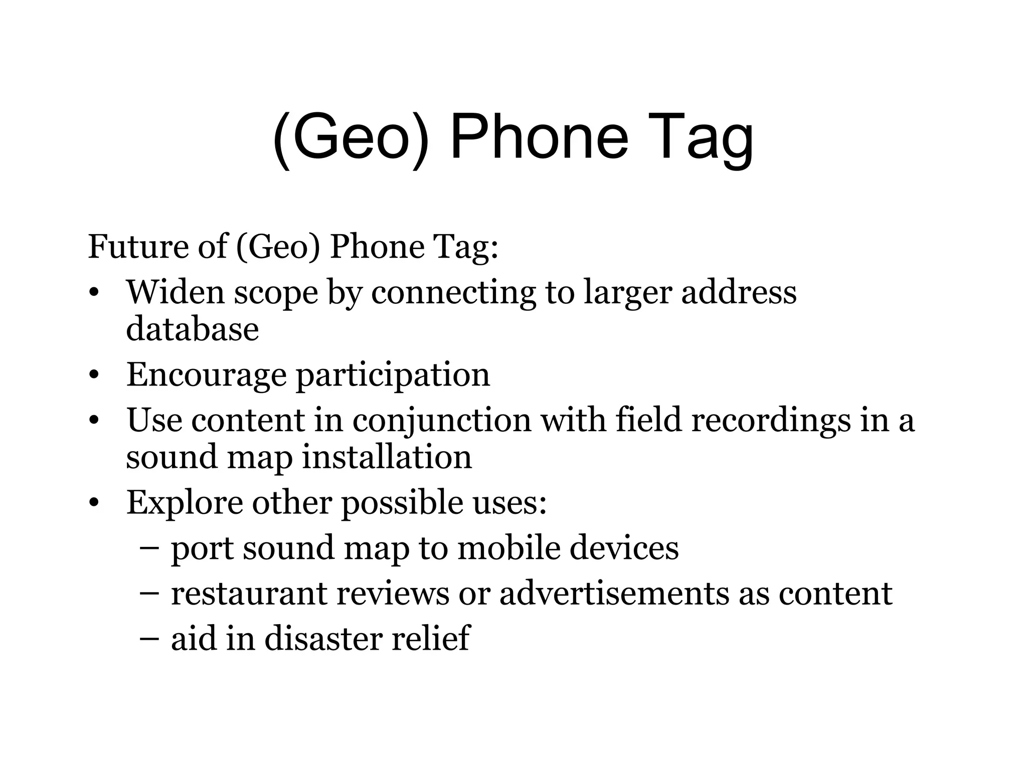 (Geo) Phone Tag 
Future of (Geo) Phone Tag: 
• Widen scope by connecting to larger address 
database 
• Encourage participation 
• Use content in conjunction with field recordings in a 
sound map installation 
• Explore other possible uses: 
– port sound map to mobile devices 
– restaurant reviews or advertisements as content 
– aid in disaster relief 

