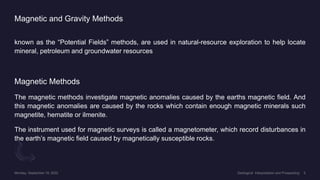 Magnetic and Gravity Methods
known as the “Potential Fields” methods, are used in natural-resource exploration to help locate
mineral, petroleum and groundwater resources.
Magnetic Methods
The magnetic methods investigate magnetic anomalies caused by the earths magnetic field. And
this magnetic anomalies are caused by the rocks which contain enough magnetic minerals such
magnetite, hematite or ilmenite.
The instrument used for magnetic surveys is called a magnetometer, which record disturbances in
the earth’s magnetic field caused by magnetically susceptible rocks.
 