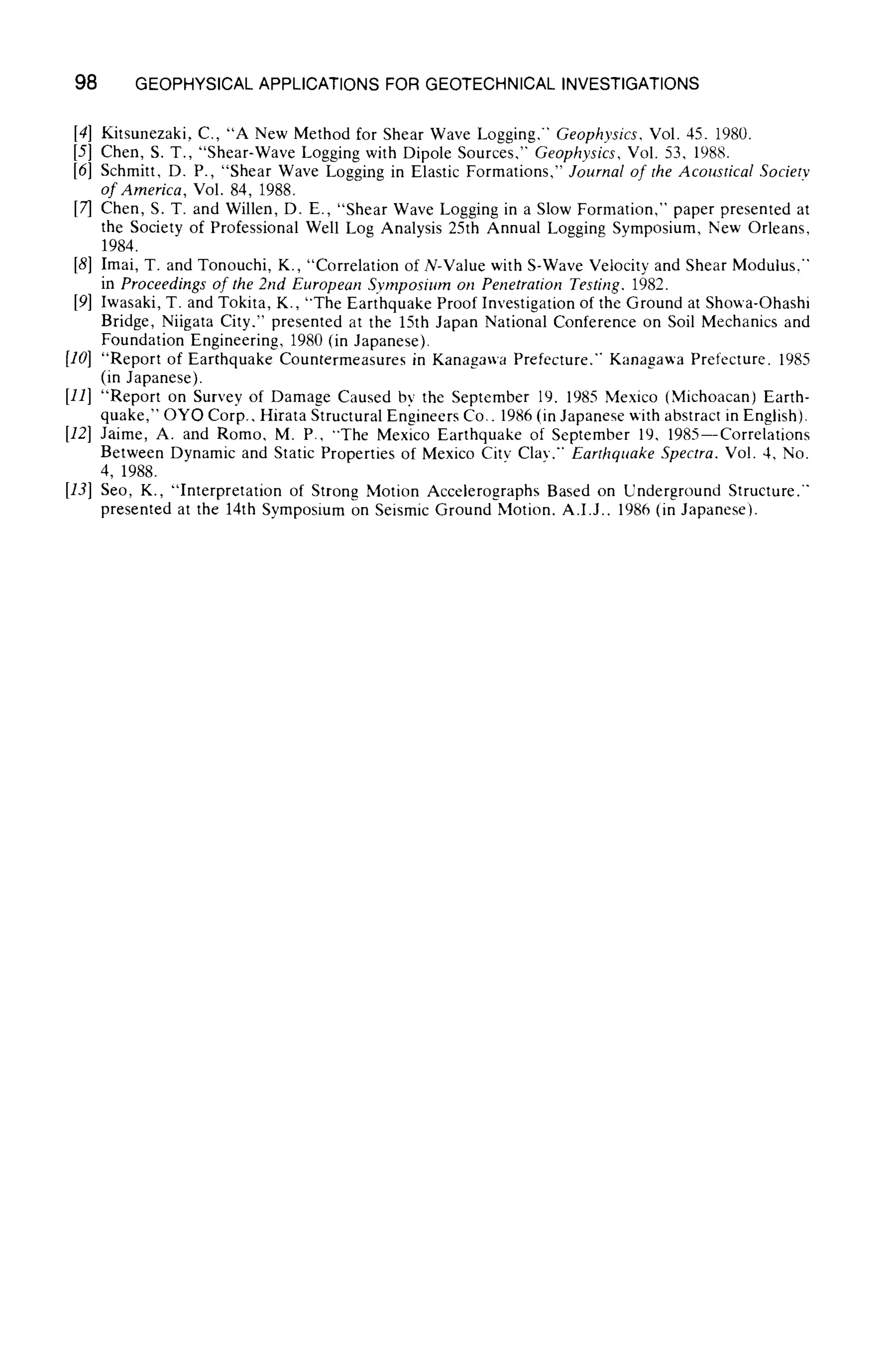 98 GEOPHYSICAL APPLICATIONS FOR GEOTECHNICAL INVESTIGATIONS
[4] Kitsunezaki, C., "A New Method for Shear Wave Logging," Geophysics, Vol. 45. 1980.
[5] Chen, S. T., "Shear-Wave Logging with Dipole Sources," Geophysics, Vol. 53, 1988.
[6] Schmitt, D. P., "Shear Wave Logging in Elastic Formations," Journal of the Acoustical Societv
of America, Vol. 84, 1988.
[7] Chert, S. T. and Willen, D. E., "Shear Wave Logging in a Slow Formation," paper presented at
the Society of Professional Well Log Analysis 25th Annual Logging Symposium, New Orleans,
1984.
[8] Imai, T. and Tonouchi, K., "Correlation of N-Value with S-Wave Velocity and Shear Modulus,"
in Proceedings of the 2nd European Symposium on Penetration Testing, 1982.
[9] Iwasaki, T. and Tokita, K., "The Earthquake Proof Investigation of the Ground at Showa-Ohashi
Bridge, Niigata City." presented at the 15th Japan National Conference on Soil Mechanics and
Foundation Engineering, 1980 (in Japanese).
[10] "Report of Earthquake Countermeasures in Kanagawa Prefecture." Kanagawa Prefecture. 1985
(in Japanese).
[11] "Report on Survey of Damage Caused by the September 19. 1985 Mexico (Michoacan) Earth-
quake," OYO Corp., Hirata Structural Engineers Co.. 1986 (in Japanese ~ith abstract in English).
[12] Jaime, A. and Romo, M. P., "The Mexico Earthquake of September 19, 1985--Correlations
Between Dynamic and Static Properties of Mexico City Clay.'" Earthquake Spectra. Vol. 4, No.
4, 1988.
[13] Seo, K., "Interpretation of Strong Motion Accelerographs Based on Underground Structure."
presented at the 14th Symposium on Seismic Ground Motion. A.I.J.. 1986 (in Japanese).
 