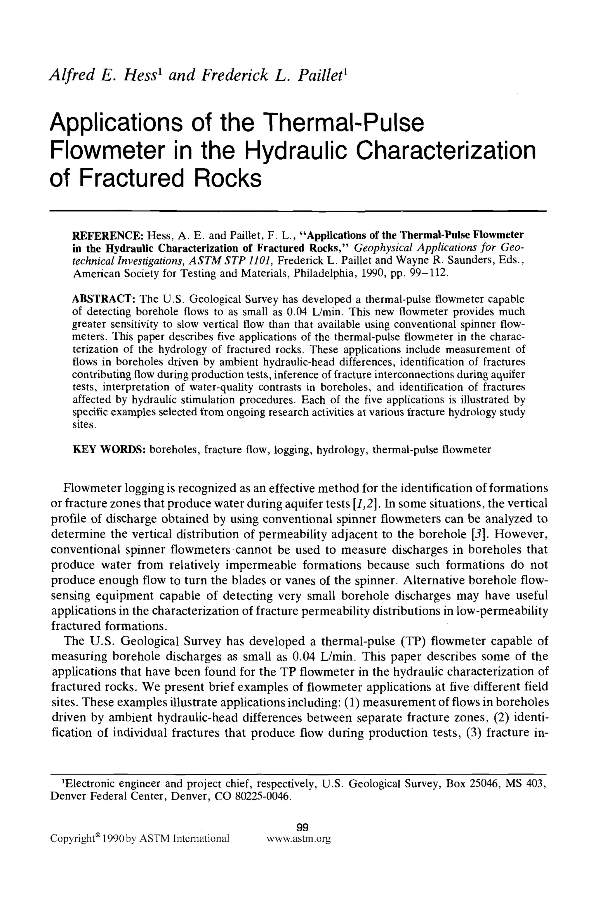 Alfred E. Hess1 and Frederick L. Paillet'
Applications of the Thermal-Pulse
Flowmeter in the Hydraulic Characterization
of Fractured Rocks
REFERENCE: Hess, A. E. and Paillet, F. L., "Applications of the Thermal-Pulse Flowmeter
in the Hydraulic Characterization of Fractured Rocks," Geophysical Applications for Geo-
technical Investigations, ASTM STP 1101, Frederick L. Paillet and Wayne R. Saunders, Eds.,
American Society for Testing and Materials, Philadelphia, 1990, pp. 99-112.
ABSTRACT: The U.S. Geological Survey has developed a thermal-pulse flowmeter capable
of detecting borehole flows to as small as 0.04 L/min. This new flowmeter provides much
greater sensitivity to slow vertical flow than that available using conventional spinner flow-
meters. This paper describes five applications of the thermal-pulse flowmeter in the charac-
terization of the hydrology of fractured rocks. These applications include measurement of
flows in boreholes driven by ambient hydraulic-head differences, identification of fractures
contributingflow during production tests, inference of fracture interconnections during aquifer
tests, interpretation of water-quality contrasts in boreholes, and identification of fractures
affected by hydraulic stimulation procedures. Each of the five applications is illustrated by
specific examples selected from ongoing research activities at various fracture hydrologystudy
sites.
KEY WORDS: boreholes, fracture flow, logging, hydrology, thermal-pulse flowmeter
Flowmeter logging is recognized as an effective method for the identification of formations
or fracture zones that produce water during aquifer tests [1,2]. In some situations, the vertical
profile of discharge obtained by using conventional spinner flowmeters can be analyzed to
determine the vertical distribution of permeability adjacent to the borehole [3]. However,
conventional spinner flowmeters cannot be used to measure discharges in boreholes that
produce water from relatively impermeable formations because such formations do not
produce enough flow to turn the blades or vanes of the spinner. Alternative borehole flow-
sensing equipment capable of detecting very small borehole discharges may have useful
applications in the characterization of fracture permeability distributions in low-permeability
fractured formations.
The U.S. Geological Survey has developed a thermal-pulse (TP) flowmeter capable of
measuring borehole discharges as small as 0.04 L/min. This paper describes some of the
applications that have been found for the TP flowmeter in the hydraulic characterization of
fractured rocks. We present brief examples of flowmeter applications at five different field
sites. These examples illustrate applications including: (1) measurement of flows in boreholes
driven by ambient hydraulic-head differences between separate fracture zones, (2) identi-
fication of individual fractures that produce flow during production tests, (3) fracture in-
1Electronic engineer and project chief, respectively, U.S. Geological Survey, Box 25046, MS 403,
Denver Federal Center, Denver, CO 80225-0046.
99
Copyright91990by ASTMlntcrnational www.astm.org
 