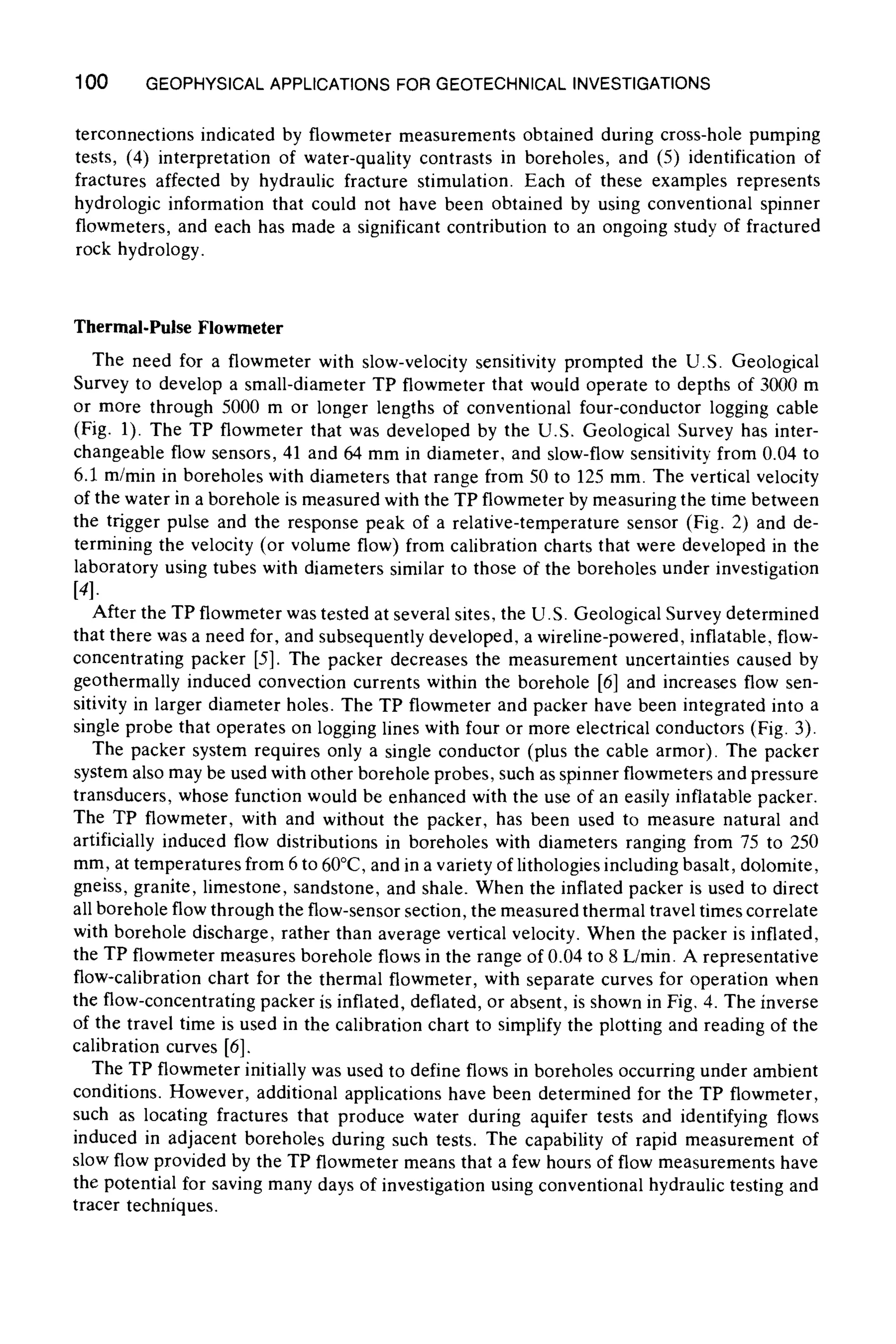 100 GEOPHYSICALAPPLICATIONSFOR GEOTECHNICALINVESTIGATIONS
terconnections indicated by flowmeter measurements obtained during cross-hole pumping
tests, (4) interpretation of water-quality contrasts in boreholes, and (5) identification of
fractures affected by hydraulic fracture stimulation. Each of these examples represents
hydrologic information that could not have been obtained by using conventional spinner
flowmeters, and each has made a significant contribution to an ongoing study of fractured
rock hydrology.
Thermal.Pulse Flowmeter
The need for a flowmeter with slow-velocity sensitivity prompted the U.S. Geological
Survey to develop a small-diameter TP flowmeter that would operate to depths of 3000 m
or more through 5000 m or longer lengths of conventional four-conductor logging cable
(Fig. 1). The TP flowmeter that was developed by the U.S. Geological Survey has inter-
changeable flow sensors, 41 and 64 mm in diameter, and slow-flow sensitivity from 0.04 to
6.1 m/rain in boreholes with diameters that range from 50 to 125 mm. The vertical velocity
of the water in a borehole is measured with the TP flowmeter by measuring the time between
the trigger pulse and the response peak of a relative-temperature sensor (Fig. 2) and de-
termining the velocity (or volume flow) from calibration charts that were developed in the
laboratory using tubes with diameters similar to those of the boreholes under investigation
[4].
After the TP flowmeter was tested at several sites, the U.S. Geological Survey determined
that there was a need for, and subsequently developed, a wireline-powered, inflatable, flow-
concentrating packer [5]. The packer decreases the measurement uncertainties caused by
geothermally induced convection currents within the borehole [6] and increases flow sen-
sitivity in larger diameter holes. The TP flowmeter and packer have been integrated into a
single probe that operates on logging lines with four or more electrical conductors (Fig. 3).
The packer system requires only a single conductor (plus the cable armor). The packer
system also may be used with other borehole probes, such as spinner flowmeters and pressure
transducers, whose function would be enhanced with the use of an easily inflatable packer.
The TP flowmeter, with and without the packer, has been used to measure natural and
artificially induced flow distributions in boreholes with diameters ranging from 75 to 250
mm, at temperatures from 6 to 60~ and in a variety of lithologies including basalt, dolomite,
gneiss, granite, limestone, sandstone, and shale. When the inflated packer is used to direct
all borehole flow through the flow-sensor section, the measured thermal travel times correlate
with borehole discharge, rather than average vertical velocity. When the packer is inflated,
the TP flowmeter measures borehole flows in the range of 0.04 to 8 L/rain. A representative
flow-calibration chart for the thermal flowmeter, with separate curves for operation when
the flow-concentrating packer is inflated, deflated, or absent, is shown in Fig, 4. The inverse
of the travel time is used in the calibration chart to simplify the plotting and reading of the
calibration curves [6].
The TP flowmeter initially was used to define flows in boreholes occurring under ambient
conditions. However, additional applications have been determined for the TP flowmeter,
such as locating fractures that produce water during aquifer tests and identifying flows
induced in adjacent boreholes during such tests. The capability of rapid measurement of
slow flow provided by the TP flowmeter means that a few hours of flow measurements have
the potential for saving many days of investigation using conventional hydraulic testing and
tracer techniques.
 