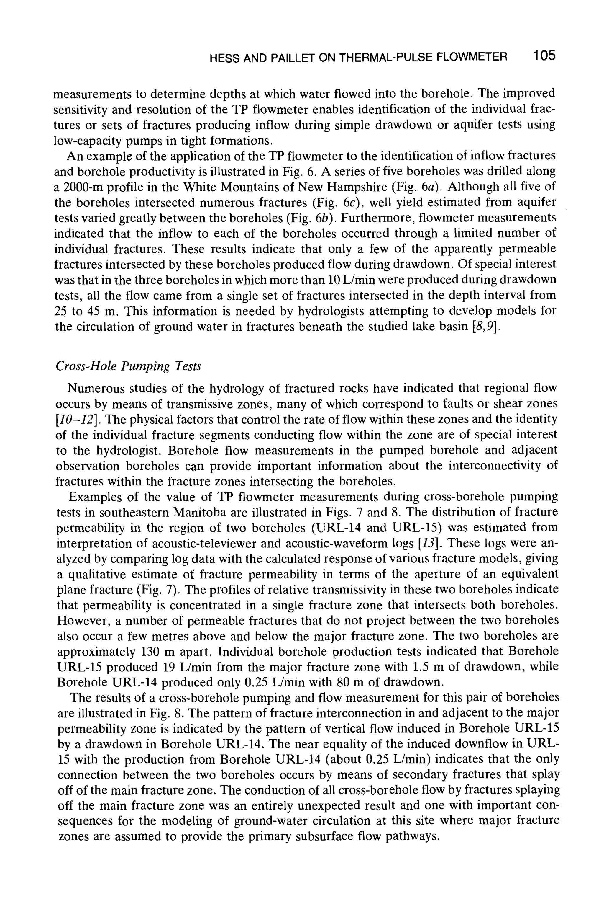 HESS AND PAILLETON THERMAL-PULSEFLOWMETER 105
measurements to determine depths at which water flowed into the borehole. The improved
sensitivity and resolution of the TP flowmeter enables identification of the individual frac-
tures or sets of fractures producing inflow during simple drawdown or aquifer tests using
low-capacity pumps in tight formations.
An example of the application of the TP flowmeter to the identification of inflow fractures
and borehole productivity is illustrated in Fig. 6. A series of five boreholes was drilled along
a 2000-m profile in the White Mountains of New Hampshire (Fig. 6a). Although all five of
the boreholes intersected numerous fractures (Fig. 6c), well yield estimated from aquifer
tests varied greatly between the boreholes (Fig. 6b). Furthermore, flowmeter measurements
indicated that the inflow to each of the boreholes occurred through a limited number of
individual fractures. These results indicate that only a few of the apparently permeable
fractures intersected by these boreholes produced flow during drawdown. Of special interest
was that in the three boreholes in which more than 10 L/min were produced during drawdown
tests, all the flow came from a single set of fractures intersected in the depth interval from
25 to 45 m. This information is needed by hydrologists attempting to develop models for
the circulation of ground water in fractures beneath the studied lake basin [8,9].
Cross-Hole Pumping Tests
Numerous studies of the hydrology of fractured rocks have indicated that regional flow
occurs by means of transmissive zones, many of which correspond to faults or shear zones
[10-12]. The physical factors that control the rate of flow within these zones and the identity
of the individual fracture segments conducting flow within the zone are of special interest
to the hydrologist. Borehole flow measurements in the pumped borehole and adjacent
observation boreholes can provide important information about the interconnectivity of
fractures within the fracture zones intersecting the boreholes.
Examples of the value of TP flowmeter measurements during cross-borehole pumping
tests in southeastern Manitoba are illustrated in Figs. 7 and 8. The distribution of fracture
permeability in the region of two boreholes (URL-14 and URL-15) was estimated from
interpretation of acoustic-televiewer and acoustic-waveform logs [13]. These logs were an-
alyzed by comparing log data with the calculated response of various fracture models, giving
a qualitative estimate of fracture permeability in terms of the aperture of an equivalent
plane fracture (Fig. 7). The profiles of relative transmissivity in these two boreholes indicate
that permeability is concentrated in a single fracture zone that intersects both boreholes.
However, a number of permeable fractures that do not project between the two boreholes
also occur a few metres above and below the major fracture zone. The two boreholes are
approximately 130 m apart. Individual borehole production tests indicated that Borehole
URL-15 produced 19 L/min from the major fracture zone with 1.5 m of drawdown, while
Borehole URL-14 produced only 0.25 L/min with 80 m of drawdown.
The results of a cross-borehole pumping and flow measurement for this pair of boreholes
are illustrated in Fig. 8. The pattern of fracture interconnection in and adjacent to the major
permeability zone is indicated by the pattern of vertical flow induced in Borehole URL-15
by a drawdown in Borehole URL-14. The near equality of the induced downflow in URL-
15 with the production from Borehole URL-14 (about 0.25 L/rain) indicates that the only
connection between the two boreholes occurs by means of secondary fractures that splay
off of the main fracture zone. The conduction of all cross-borehole flow by fractures splaying
off the main fracture zone was an entirely unexpected result and one with important con-
sequences for the modeling of ground-water circulation at this site where major fracture
zones are assumed to provide the primary subsurface flow pathways.
 