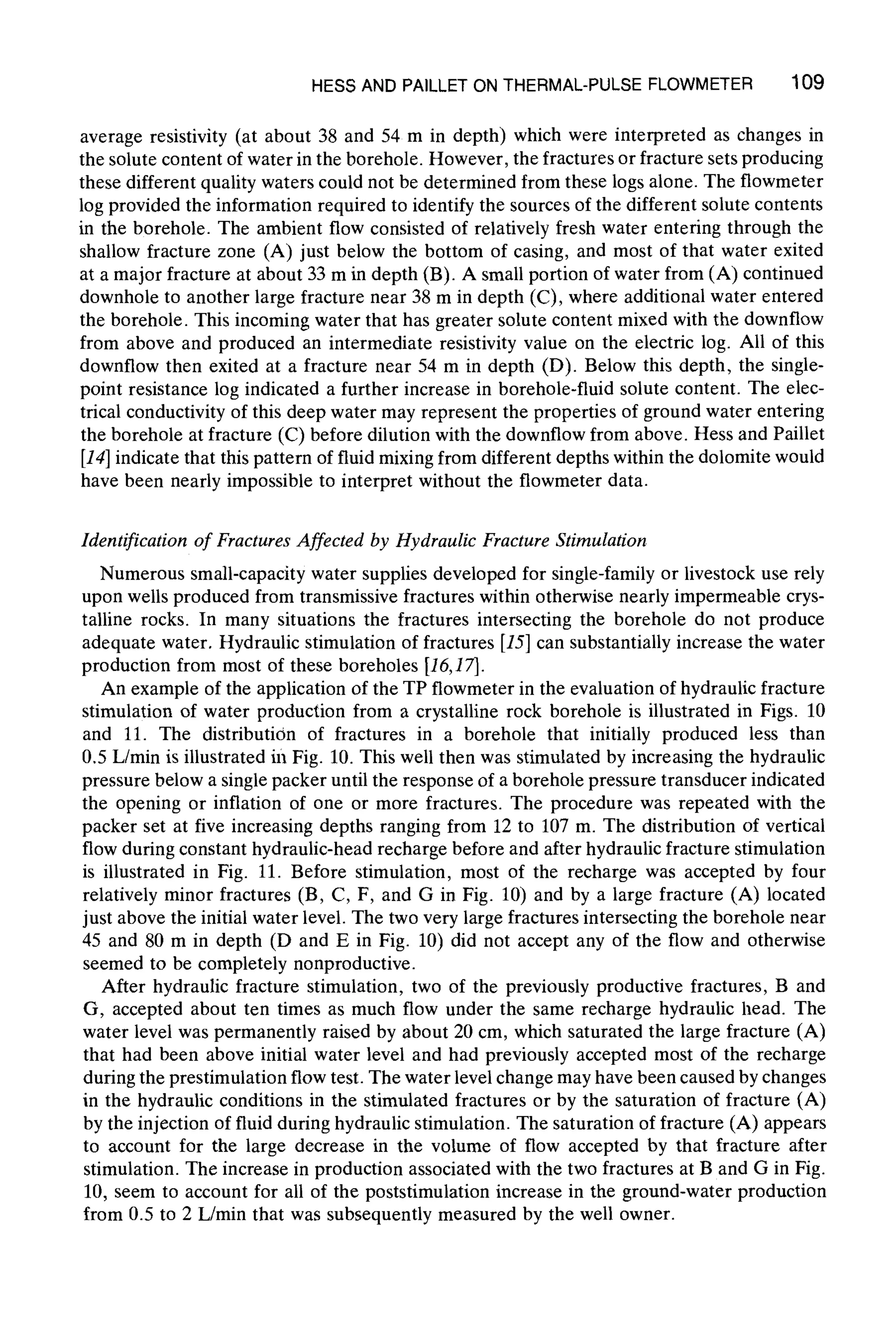 HESS AND PAILLETON THERMAL-PULSEFLOWMETER 109
average resistivity (at about 38 and 54 m in depth) which were interpreted as changes in
the solute content of water in the borehole. However, the fractures or fracture sets producing
these different quality waters could not be determined from these logs alone. The flowmeter
log provided the information required to identify the sources of the different solute contents
in the borehole. The ambient flow consisted of relatively fresh water entering through the
shallow fracture zone (A) just below the bottom of casing, and most of that water exited
at a major fracture at about 33 m in depth (B). A small portion of water from (A) continued
downhole to another large fracture near 38 m in depth (C), where additional water entered
the borehole. This incoming water that has greater solute content mixed with the downflow
from above and produced an intermediate resistivity value on the electric log. All of this
downflow then exited at a fracture near 54 m in depth (D). Below this depth, the single-
point resistance log indicated a further increase in borehole-fluid solute content. The elec-
trical conductivity of this deep water may represent the properties of ground water entering
the borehole at fracture (C) before dilution with the downflow from above. Hess and Paillet
[14]indicate that this pattern of fluid mixing from different depths within the dolomite would
have been nearly impossible to interpret without the flowmeter data.
Identification of FracturesAffected by Hydraulic Fracture Stimulation
Numerous small-capacity water supplies developed for single-family or livestock use rely
upon wells produced from transmissive fractures within otherwise nearly impermeable crys-
talline rocks. In many situations the fractures intersecting the borehole do not produce
adequate water. Hydraulic stimulation of fractures [15]can substantially increase the water
production from most of these boreholes [16,17].
An example of the application of the TP flowmeter in the evaluation of hydraulic fracture
stimulation of water production from a crystalline rock borehole is illustrated in Figs. 10
and 11. The distribution of fractures in a borehole that initially produced less than
0.5 L/min is illustrated in Fig. 10. This well then was stimulated by increasing the hydraulic
pressure below a single packer until the response of a borehole pressure transducer indicated
the opening or inflation of one or more fractures. The procedure was repeated with the
packer set at five increasing depths ranging from 12 to 107 m. The distribution of vertical
flow during constant hydraulic-head recharge before and after hydraulic fracture stimulation
is illustrated in Fig. 11. Before stimulation, most of the recharge was accepted by four
relatively minor fractures (B, C, F, and G in Fig. 10) and by a large fracture (A) located
just above the initial water level. The two very large fractures intersecting the borehole near
45 and 80 m in depth (D and E in Fig. 10) did not accept any of the flow and otherwise
seemed to be completely nonproductive.
After hydraulic fracture stimulation, two of the previously productive fractures, B and
G, accepted about ten times as much flow under the same recharge hydraulic head. The
water level was permanently raised by about 20 cm, which saturated the large fracture (A)
that had been above initial water level and had previously accepted most of the recharge
during the prestimulation flow test. The water level change may have been caused by changes
in the hydraulic conditions in the stimulated fractures or by the saturation of fracture (A)
by the injection of fluid during hydraulic stimulation. The saturation of fracture (A) appears
to account for the large decrease in the volume of flow accepted by that fracture after
stimulation. The increase in production associated with the two fractures at B and G in Fig.
10, seem to account for all of the poststimulation increase in the ground-water production
from 0.5 to 2 L/min that was subsequently measured by the well owner.
 