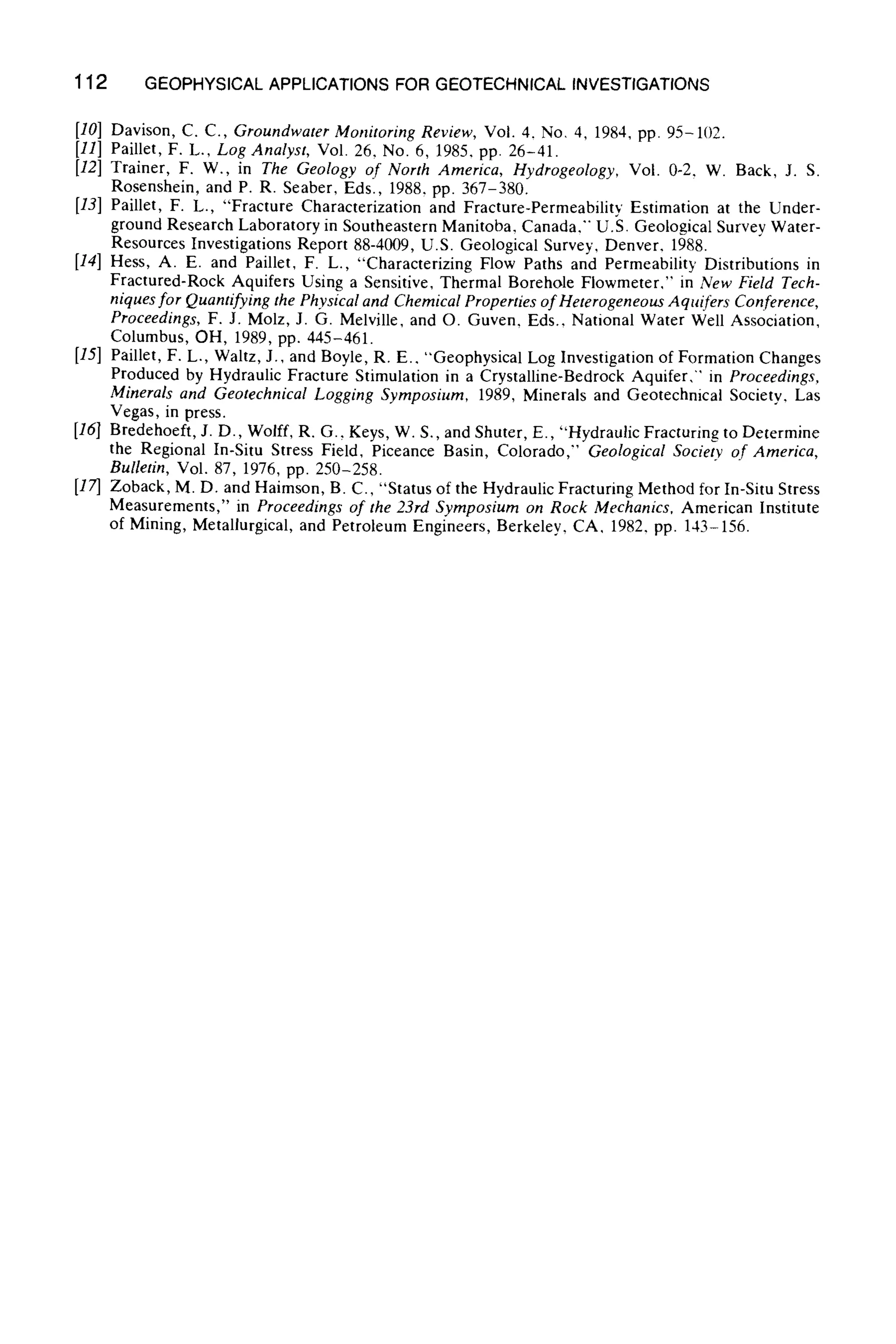 112 GEOPHYSICALAPPLICATIONS FOR GEOTECHNICAL INVESTIGATIONS
[10] Davison, C. C., Groundwater Monitoring Review, Vol. 4. No. 4, 1984, pp. 95-102.
[11] Paillet, F. L., Log Analyst, Vol. 26, No. 6, 1985, pp. 26-41.
[12] Trainer, F. W., in The Geology of North America, Hydrogeology, Vol. 0-2, W. Back, J. S.
Rosenshein, and P. R. Seaber, Eds., 1988, pp. 367-380.
[13] Paillet, F. L., "Fracture Characterization and Fracture-Permeability Estimation at the Under-
ground Research Laboratory in Southeastern Manitoba, Canada." U.8. Geological Survey Water-
Resources Investigations Report 88-4009, U.S. Geological Survey, Denver. 1988.
[14] Hess, A. E. and Paillet, F. L., "Characterizing Flow Paths and Permeability Distributions in
Fractured-Rock Aquifers Using a Sensitive, Thermal Borehole Flowmeter." in New Field Tech-
niques for Quantifying the Physical and Chemical Properties of Heterogeneous Aquifers Conference,
Proceedings, F. J. Molz, J. G. Melville, and O. Guven, Eds., National Water Well Association,
Columbus, OH, 1989, pp. 445-461.
[15] Paillet, F. L., Waltz, J., and Boyle, R. E., "Geophysical Log Investigation of Formation Changes
Produced by Hydraulic Fracture Stimulation in a Crystalline-Bedrock Aquifer," in Proceedings,
Minerals and Geotechnical Logging Symposium, 1989, Minerals and Geotechnical Society. Las
Vegas, in press.
[16] Bredehoeft, J. D., Wolff, R. G., Keys, W. S., and Shuter, E., "Hydraulic Fracturing to Determine
the Regional In-Situ Stress Field, Piceance Basin, Colorado," Geological Society of America,
Bulletin, Vol. 87, 1976, pp. 250-258.
[17] Zoback, M. D. and Haimson, B. C., "Status of the Hydraulic Fracturing Method for In-Situ Stress
Measurements," in Proceedings of the 23rd Symposium on Rock Mechanics. American Institute
of Mining, Metallurgical, and Petroleum Engineers, Berkeley, CA, 1982. pp. 143-156.
 