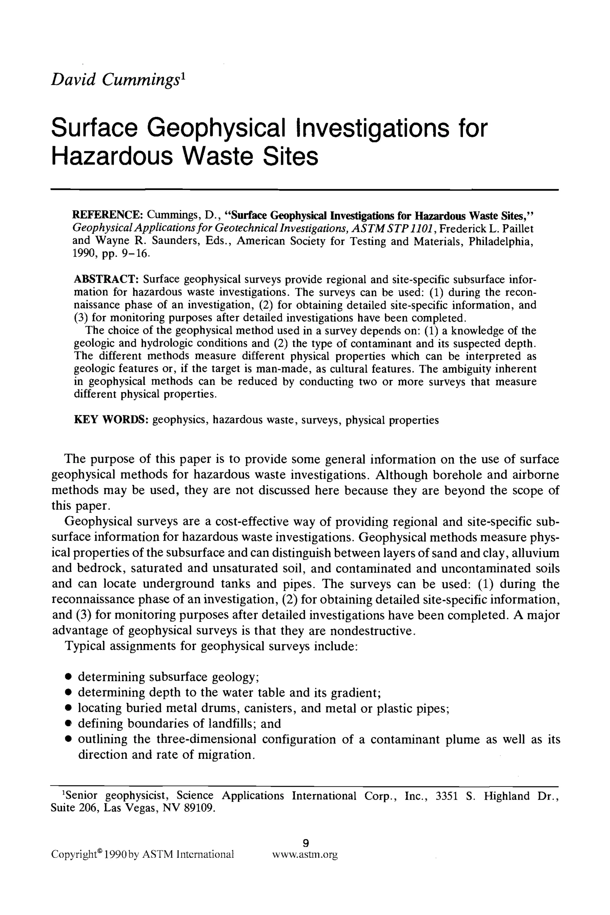 David Cummings 1
Surface Geophysical Investigations
Hazardous Waste Sites
for
REFERENCE: Cummings, D., "Surface GeophysicalInvestigationsfor HazardousWaste Sites,"
GeophysicalApplications for GeotechnicalInvestigations, ASTM STP 1101,Frederick L. Paillet
and Wayne R. Saunders, Eds., American Society for Testing and Materials, Philadelphia,
1990, pp. 9-16.
ABSTRACT: Surface geophysical surveys provide regional and site-specificsubsurface infor-
mation for hazardous waste investigations. The surveys can be used: (1) during the recon-
naissance phase of an investigation, (2) for obtaining detailed site-specific information, and
(3) for monitoring purposes after detailed investigations have been completed.
The choice of the geophysical method used in a survey depends on: (1) a knowledge of the
geologic and hydrologic conditions and (2) the type of contaminant and its suspected depth.
The different methods measure different physical properties which can be interpreted as
geologic features or, if the target is man-made, as cultural features. The ambiguity inherent
in geophysical methods can be reduced by conducting two or more surveys that measure
different physical properties.
KEY WORDS: geophysics, hazardous waste, surveys, physical properties
The purpose of this paper is to provide some general information on the use of surface
geophysical methods for hazardous waste investigations. Although borehole and airborne
methods may be used, they are not discussed here because they are beyond the scope of
this paper.
Geophysical surveys are a cost-effective way of providing regional and site-specific sub-
surface information for hazardous waste investigations. Geophysical methods measure phys-
ical properties of the subsurface and can distinguish between layers of sand and clay, alluvium
and bedrock, saturated and unsaturated soil, and contaminated and uncontaminated soils
and can locate underground tanks and pipes. The surveys can be used: (1) during the
reconnaissance phase of an investigation, (2) for obtaining detailed site-specific information,
and (3) for monitoring purposes after detailed investigations have been completed. A major
advantage of geophysical surveys is that they are nondestructive.
Typical assignments for geophysical surveys include:
9 determining subsurface geology;
9 determining depth to the water table and its gradient;
9 locating buried metal drums, canisters, and metal or plastic pipes;
9 defining boundaries of landfills; and
9 outlining the three-dimensional configuration of a contaminant plume as well as its
direction and rate of migration.
aSenior geophysicist, Science Applications International Corp., Inc., 3351 S. Highland Dr.,
Suite 206, Las Vegas, NV 89109.
9
Copyright91990byASTMInternational www.astm.org
 