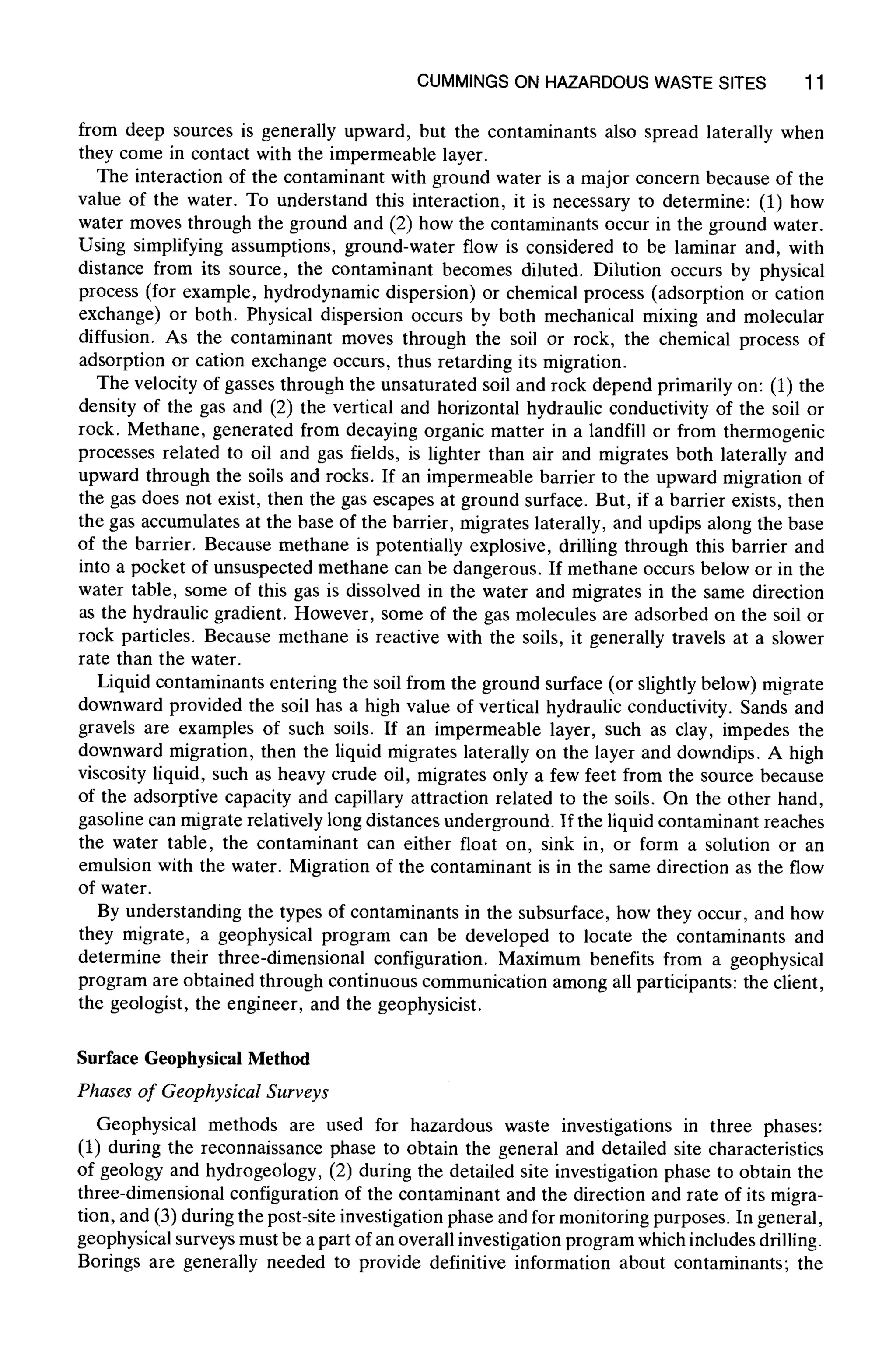 CUMMINGS ON HAZARDOUS WASTE SITES 11
from deep sources is generally upward, but the contaminants also spread laterally when
they come in contact with the impermeable layer.
The interaction of the contaminant with ground water is a major concern because of the
value of the water. To understand this interaction, it is necessary to determine: (1) how
water moves through the ground and (2) how the contaminants occur in the ground water.
Using simplifying assumptions, ground-water flow is considered to be laminar and, with
distance from its source, the contaminant becomes diluted. Dilution occurs by physical
process (for example, hydrodynamic dispersion) or chemical process (adsorption or cation
exchange) or both. Physical dispersion occurs by both mechanical mixing and molecular
diffusion. As the contaminant moves through the soil or rock, the chemical process of
adsorption or cation exchange occurs, thus retarding its migration.
The velocity of gasses through the unsaturated soil and rock depend primarily on: (1) the
density of the gas and (2) the vertical and horizontal hydraulic conductivity of the soil or
rock. Methane, generated from decaying organic matter in a landfill or from thermogenic
processes related to oil and gas fields, is lighter than air and migrates both laterally and
upward through the soils and rocks. If an impermeable barrier to the upward migration of
the gas does not exist, then the gas escapes at ground surface. But, if a barrier exists, then
the gas accumulates at the base of the barrier, migrates laterally, and updips along the base
of the barrier. Because methane is potentially explosive, drilling through this barrier and
into a pocket of unsuspected methane can be dangerous. If methane occurs below or in the
water table, some of this gas is dissolved in the water and migrates in the same direction
as the hydraulic gradient. However, some of the gas molecules are adsorbed on the soil or
rock particles. Because methane is reactive with the soils, it generally travels at a slower
rate than the water.
Liquid contaminants entering the soil from the ground surface (or slightly below) migrate
downward provided the soil has a high value of vertical hydraulic conductivity. Sands and
gravels are examples of such soils. If an impermeable layer, such as clay, impedes the
downward migration, then the liquid migrates laterally on the layer and downdips. A high
viscosity liquid, such as heavy crude oil, migrates only a few feet from the source because
of the adsorptive capacity and capillary attraction related to the soils. On the other hand,
gasoline can migrate relatively long distances underground. If the liquid contaminant reaches
the water table, the contaminant can either float on, sink in, or form a solution or an
emulsion with the water. Migration of the contaminant is in the same direction as the flow
of water.
By understanding the types of contaminants in the subsurface, how they occur, and how
they migrate, a geophysical program can be developed to locate the contaminants and
determine their three-dimensional configuration. Maximum benefits from a geophysical
program are obtained through continuous communication among all participants: the client,
the geologist, the engineer, and the geophysicist.
Surface Geophysical Method
Phases of GeophysicalSurveys
Geophysical methods are used for hazardous waste investigations in three phases:
(1) during the reconnaissance phase to obtain the general and detailed site characteristics
of geology and hydrogeology, (2) during the detailed site investigation phase to obtain the
three-dimensional configuration of the contaminant and the direction and rate of its migra-
tion, and (3) during the post-site investigation phase and for monitoring purposes. In general,
geophysical surveys must be a part of an overall investigation program which includes drilling.
Borings are generally needed to provide definitive information about contaminants; the
 