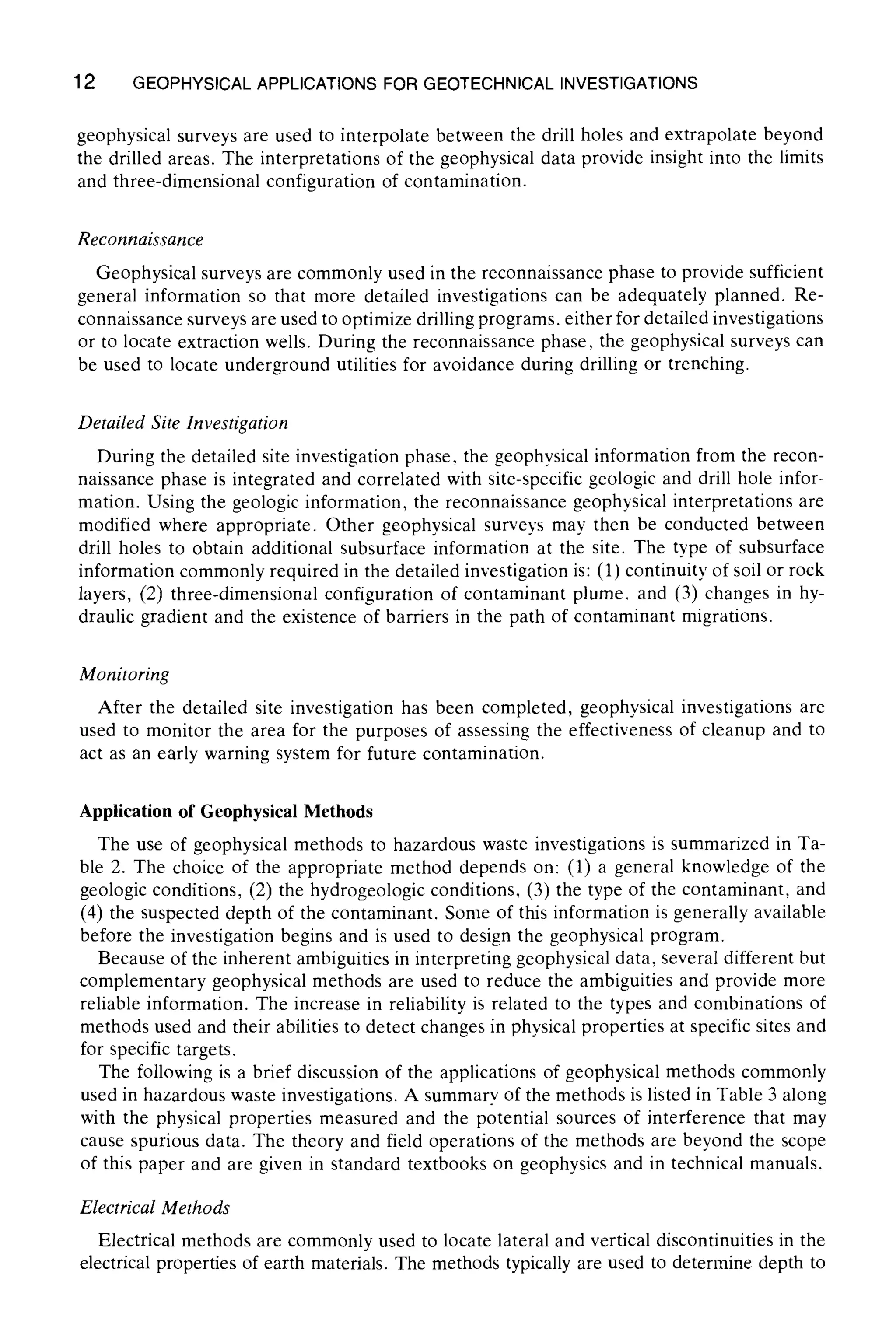 12 GEOPHYSICALAPPLICATIONS FOR GEOTECHNICAL INVESTIGATIONS
geophysical surveys are used to interpolate between the drill holes and extrapolate beyond
the drilled areas. The interpretations of the geophysical data provide insight into the limits
and three-dimensional configuration of contamination.
Reconnaissance
Geophysical surveys are commonly used in the reconnaissance phase to provide sufficient
general information so that more detailed investigations can be adequately planned. Re-
connaissance surveys are used to optimize drilling programs, either for detailed investigations
or to locate extraction wells. During the reconnaissance phase, the geophysical surveys can
be used to locate underground utilities for avoidance during drilling or trenching.
Detailed Site Investigation
During the detailed site investigation phase, the geophysical information from the recon-
naissance phase is integrated and correlated with site-specific geologic and drill hole infor-
mation. Using the geologic information, the reconnaissance geophysical interpretations are
modified where appropriate. Other geophysical surveys may then be conducted between
drill holes to obtain additional subsurface information at the site. The type of subsurface
information commonly required in the detailed investigation is: (1) continuity of soil or rock
layers, (2) three-dimensional configuration of contaminant plume, and (3) changes in hy-
draulic gradient and the existence of barriers in the path of contaminant migrations.
Monitoring
After the detailed site investigation has been completed, geophysical investigations are
used to monitor the area for the purposes of assessing the effectiveness of cleanup and to
act as an early warning system for future contamination.
Application of Geophysical Methods
The use of geophysical methods to hazardous waste investigations is summarized in Ta-
ble 2. The choice of the appropriate method depends on: (1) a general knowledge of the
geologic conditions, (2) the hydrogeologic conditions, (3) the type of the contaminant, and
(4) the suspected depth of the contaminant. Some of this information is generally available
before the investigation begins and is used to design the geophysical program.
Because of the inherent ambiguities in interpreting geophysical data, several different but
complementary geophysical methods are used to reduce the ambiguities and provide more
reliable information. The increase in reliability is related to the types and combinations of
methods used and their abilities to detect changes in physical properties at specific sites and
for specific targets.
The following is a brief discussion of the applications of geophysical methods commonly
used in hazardous waste investigations. A summary of the methods is listed in Table 3 along
with the physical properties measured and the potential sources of interference that may
cause spurious data. The theory and field operations of the methods are beyond the scope
of this paper and are given in standard textbooks on geophysics and in technical manuals.
Electrical Methods
Electrical methods are commonly used to locate lateral and vertical discontinuities in the
electrical properties of earth materials. The methods typically are used to determine depth to
 