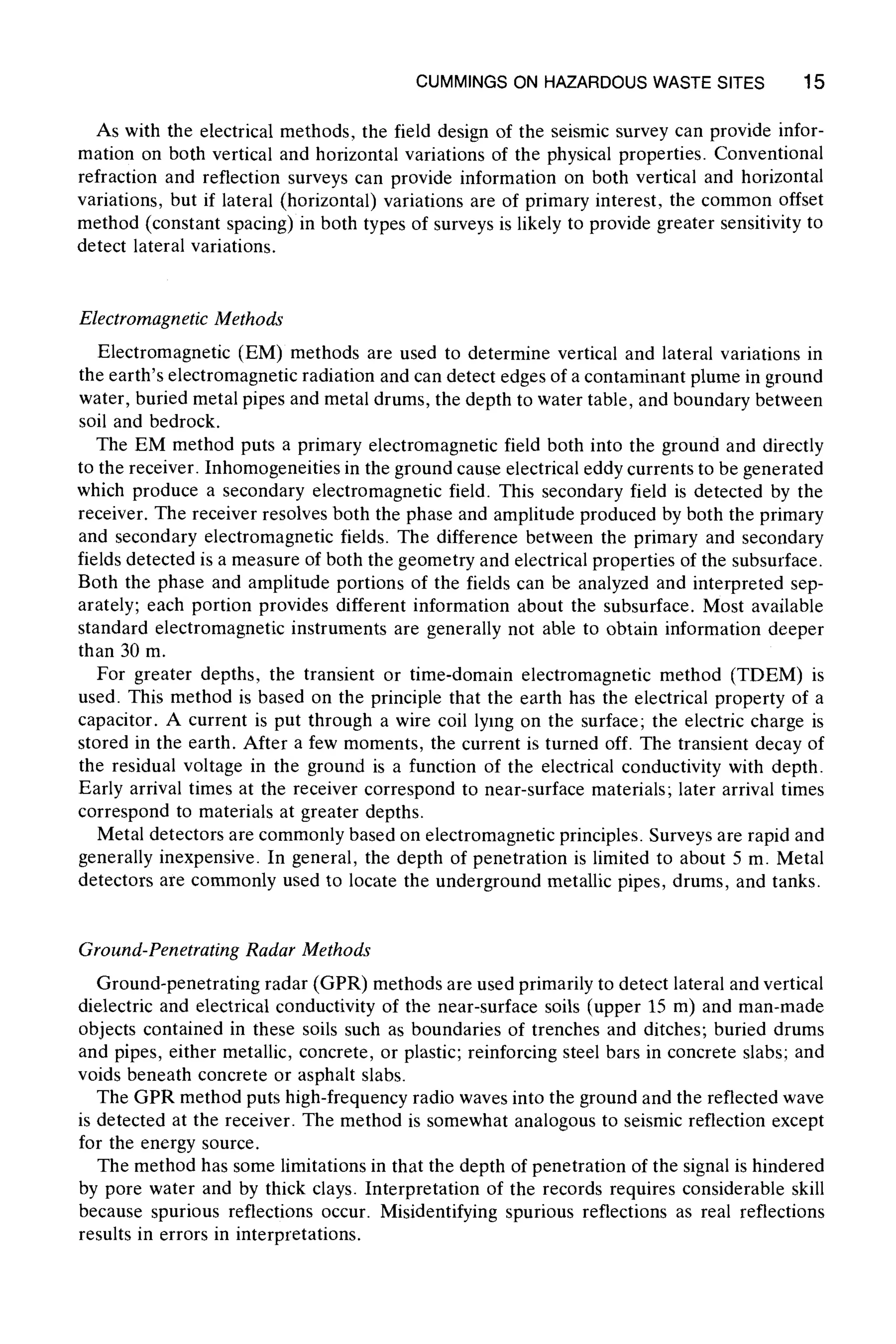 CUMMINGSON HAZARDOUSWASTE SITES 15
As with the electrical methods, the field design of the seismic survey can provide infor-
mation on both vertical and horizontal variations of the physical properties. Conventional
refraction and reflection surveys can provide information on both vertical and horizontal
variations, but if lateral (horizontal) variations are of primary interest, the common offset
method (constant spacing) in both types of surveys is likely to provide greater sensitivity to
detect lateral variations.
Electromagnetic Methods
Electromagnetic (EM) methods are used to determine vertical and lateral variations in
the earth's electromagnetic radiation and can detect edges of a contaminant plume in ground
water, buried metal pipes and metal drums, the depth to water table, and boundary between
soil and bedrock.
The EM method puts a primary electromagnetic field both into the ground and directly
to the receiver. Inhomogeneities in the ground cause electrical eddy currents to be generated
which produce a secondary electromagnetic field. This secondary field is detected by the
receiver. The receiver resolves both the phase and amplitude produced by both the primary
and secondary electromagnetic fields. The difference between the primary and secondary
fields detected is a measure of both the geometry and electrical properties of the subsurface.
Both the phase and amplitude portions of the fields can be analyzed and interpreted sep-
arately; each portion provides different information about the subsurface. Most available
standard electromagnetic instruments are generally not able to obtain information deeper
than 30 m.
For greater depths, the transient or time-domain electromagnetic method (TDEM) is
used. This method is based on the principle that the earth has the electrical property of a
capacitor. A current is put through a wire coil lying on the surface; the electric charge is
stored in the earth. After a few moments, the current is turned off. The transient decay of
the residual voltage in the ground is a function of the electrical conductivity with depth.
Early arrival times at the receiver correspond to near-surface materials; later arrival times
correspond to materials at greater depths.
Metal detectors are commonly based on electromagnetic principles. Surveys are rapid and
generally inexpensive. In general, the depth of penetration is limited to about 5 m. Metal
detectors are commonly used to locate the underground metallic pipes, drums, and tanks.
Ground-Penetrating Radar Methods
Ground-penetrating radar (GPR) methods are used primarily to detect lateral and vertical
dielectric and electrical conductivity of the near-surface soils (upper 15 m) and man-made
objects contained in these soils such as boundaries of trenches and ditches; buried drums
and pipes, either metallic, concrete, or plastic; reinforcing steel bars in concrete slabs; and
voids beneath concrete or asphalt slabs.
The GPR method puts high-frequency radio waves into the ground and the reflected wave
is detected at the receiver. The method is somewhat analogous to seismic reflection except
for the energy source.
The method has some limitations in that the depth of penetration of the signal is hindered
by pore water and by thick clays. Interpretation of the records requires considerable skill
because spurious reflections occur. Misidentifying spurious reflections as real reflections
results in errors in interpretations.
 
