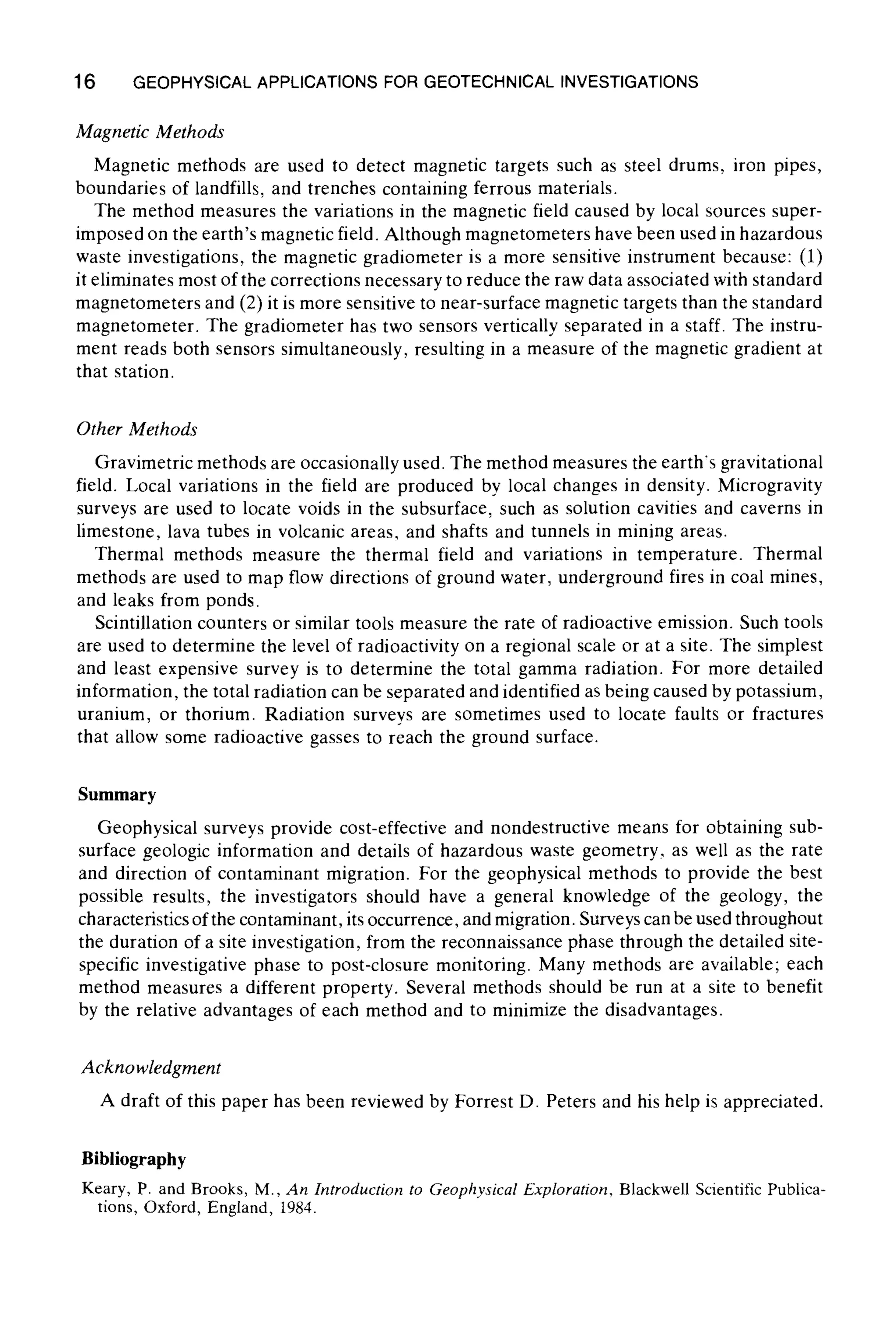 16 GEOPHYSICAL APPLICATIONS FOR GEOTECHNICAL INVESTIGATIONS
Magnetic Methods
Magnetic methods are used to detect magnetic targets such as steel drums, iron pipes,
boundaries of landfills, and trenches containing ferrous materials.
The method measures the variations in the magnetic field caused by local sources super-
imposed on the earth's magnetic field. Although magnetometers have been used in hazardous
waste investigations, the magnetic gradiometer is a more sensitive instrument because: (1)
it eliminates most of the corrections necessary to reduce the raw data associated with standard
magnetometers and (2) it is more sensitive to near-surface magnetic targets than the standard
magnetometer. The gradiometer has two sensors vertically separated in a staff. The instru-
ment reads both sensors simultaneously, resulting in a measure of the magnetic gradient at
that station.
Other Methods
Gravimetric methods are occasionally used. The method measures the earth's gravitational
field. Local variations in the field are produced by local changes in density. Microgravity
surveys are used to locate voids in the subsurface, such as solution cavities and caverns in
limestone, lava tubes in volcanic areas, and shafts and tunnels in mining areas.
Thermal methods measure the thermal field and variations in temperature. Thermal
methods are used to map flow directions of ground water, underground fires in coal mines,
and leaks from ponds.
Scintillation counters or similar tools measure the rate of radioactive emission. Such tools
are used to determine the level of radioactivity on a regional scale or at a site. The simplest
and least expensive survey is to determine the total gamma radiation. For more detailed
information, the total radiation can be separated and identified as being caused by potassium,
uranium, or thorium. Radiation surveys are sometimes used to locate faults or fractures
that allow some radioactive gasses to reach the ground surface.
Summary
Geophysical surveys provide cost-effective and nondestructive means for obtaining sub-
surface ~eologic information and details of hazardous waste geometry, as well as the rate
and direction of contaminant migration. For the geophysical methods to provide the best
possible results, the investigators should have a general knowledge of the geology, the
characteristics of the contaminant,its occurrence, and migration. Surveyscan be used throughout
the duration of a site investigation, from the reconnaissance phase through the detailed site-
specific investigative phase to post-closure monitoring. Many methods are available; each
method measures a different property. Several methods should be run at a site to benefit
by the relative advantages of each method and to minimize the disadvantages.
Acknowledgment
A draft of this paper has been reviewed by Forrest D. Peters and his help is appreciated.
Bibliography
Keary, P. and Brooks, M., An Introduction to GeophysicalExploration, Blackwel[ Scientific Publica-
tions, Oxford, England, 1984.
 