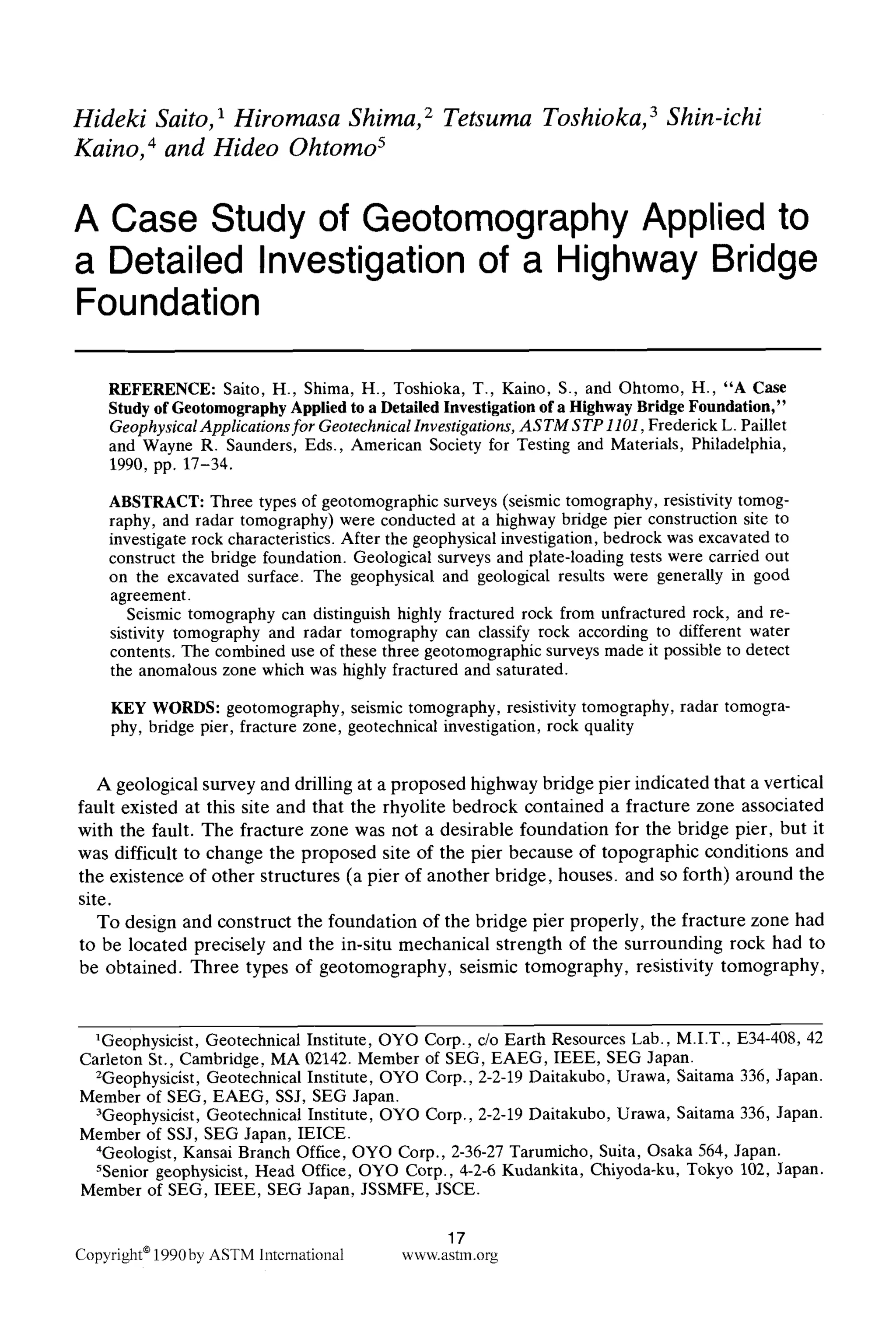 Hideki Saito, 1 Hiromasa Shima, 2 Tetsuma Toshioka, 3 Shin-ichi
Kaino, 4 and Hideo Ohtomo 5
A Case Study of Geotomography Applied to
a Detailed Investigation of a Highway Bridge
Foundation
REFERENCE: Saito, H., Shima, H., Toshioka, T., Kaino, S., and Ohtomo, H., "A Case
Study of Geotomography Applied to a Detailed Investigation of a Highway Bridge Foundation,"
GeophysicalApplications for GeotechnicalInvestigations, ASTM STP 1101,Frederick L. Paillet
and Wayne R. Saunders, Eds., American Society for Testing and Materials, Philadelphia,
1990, pp. 17-34.
ABSTRACT: Three types of geotomographic surveys (seismic tomography, resistivity tomog-
raphy, and radar tomography) were conducted at a highway bridge pier construction site to
investigate rock characteristics. After the geophysicalinvestigation, bedrock was excavated to
construct the bridge foundation. Geological surveys and plate-loading tests were carried out
on the excavated surface. The geophysical and geological results were generally in good
agreement.
Seismic tomography can distinguish highly fractured rock from unfractured rock, and re-
sistivity tomography and radar tomography can classify rock according to different water
contents. The combined use of these three geotomographic surveys made it possible to detect
the anomalous zone whichwas highly fractured and saturated.
KEY WORDS: geotomography, seismic tomography, resistivity tomography, radar tomogra-
phy, bridge pier, fracture zone, geotechnical investigation, rock quality
A geological survey and drilling at a proposed highway bridge pier indicated that a vertical
fault existed at this site and that the rhyolite bedrock contained a fracture zone associated
with the fault. The fracture zone was not a desirable foundation for the bridge pier, but it
was difficult to change the proposed site of the pier because of topographic conditions and
the existence of other structures (a pier of another bridge, houses, and so forth) around the
site.
To design and construct the foundation of the bridge pier properly, the fracture zone had
to be located precisely and the in-situ mechanical strength of the surrounding rock had to
be obtained. Three types of geotomography, seismic tomography, resistivity tomography,
1Geophysicist, Geotechnical Institute, OYO Corp., c/o Earth Resources Lab., M.I.T., E34-408, 42
Carleton St., Cambridge, MA 02142. Member of SEG, EAEG, IEEE, SEG Japan.
2Geophysicist, Geotechnical Institute, OYO Corp., 2-2-19Daitakubo, Urawa, Saitama 336, Japan.
Member of SEG, EAEG, SSJ, SEG Japan.
3Geophysicist, Geotechnical Institute, OYO Corp., 2-2-19Daitakubo, Urawa, Saitama 336, Japan.
Member of SSJ, SEG Japan, IEICE.
4Geologist, Kansai Branch Office, OYO Corp., 2-36-27Tarumicho, Suita, Osaka 564, Japan.
5Senior geophysicist, Head Office, OYO Corp., 4-2-6 Kudankita, Chiyoda-ku, Tokyo 102, Japan.
Member of SEG, IEEE, SEG Japan, JSSMFE, JSCE.
17
Copyright91990byASTMInternational www.astm.org
 