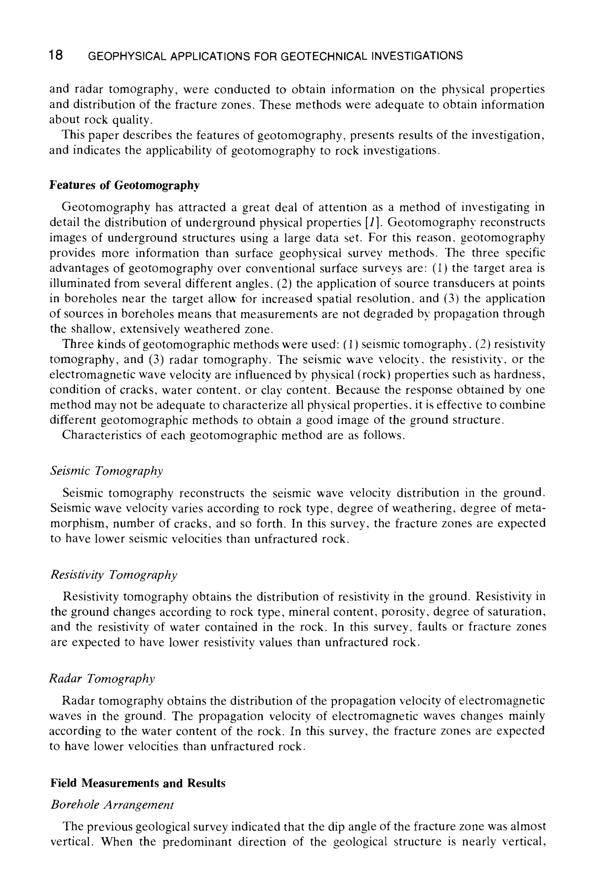 18 GEOPHYSICALAPPLICATIONS FOR GEOTECHNICAL INVESTIGATIONS
and radar tomography, were conducted to obtain information on the physical properties
and distribution of the fracture zones. These methods were adequate to obtain information
about rock quality.
This paper describes the features of geotomography, presents results of the investigation,
and indicates the applicability of geotomography to rock investigations.
Features of Geotomography
Geotomography has attracted a great deal of attention as a method of investigating in
detail the distribution of underground physical properties [1]. Geotomography reconstructs
images of underground structures using a large data set. For this reason, geotomography
provides more information than surface geophysical survey methods. The three specific
advantages of geotomography over conventional surface surveys are: (1) the target area is
illuminated from several different angles, (2) the application of source transducers at points
in boreholes near the target allow for increased spatial resolution, and (3) the application
of sources in boreholes means that measurements are not degraded by propagation through
the shallow, extensively weathered zone.
Three kinds of geotomographic methods were used: (1) seismic tomography, (2) resistivity
tomography, and (3) radar tomography. The seismic wave velocity, the resistivity, or the
electromagnetic wave velocity are influenced by physical (rock) properties such as hardness,
condition of cracks, water content, or clay content. Because the response obtained by one
method may not be adequate to characterize all physical properties, it is effective to combine
different geotomographic methods to obtain a good image of the ground structure.
Characteristics of each geotomographic method are as follows.
Seismic Tornography
Seismic tomography reconstructs the seismic wave velocity distribution in the ground.
Seismic wave velocity varies according to rock type, degree of weathering, degree of meta-
morphism, number of cracks, and so forth. In this survey, the fracture zones are expected
to have lower seismic velocities than unfractured rock.
Resistivity Tomography
Resistivity tomography obtains the distribution of resistivity in the ground. Resistivity in
the ground changes according to rock type, mineral content, porosity, degree of saturation,
and the resistivity of water contained in the rock. In this survey, faults or fracture zones
are expected to have lower resistivity values than unfractured rock.
Radar Tomography
Radar tomography obtains the distribution of the propagation velocity of electromagnetic
waves in the ground. The propagation velocity of electromagnetic waves changes mainly
according to the water content of the rock. In this survey, the fracture zones are expected
to have lower velocities than unfractured rock.
Field Measurements and Results
Borehole Arrangernent
The previous geological survey indicated that the dip angle of the fracture zone was almost
vertical. When the predominant direction of the geological structure is nearly vertical,
 