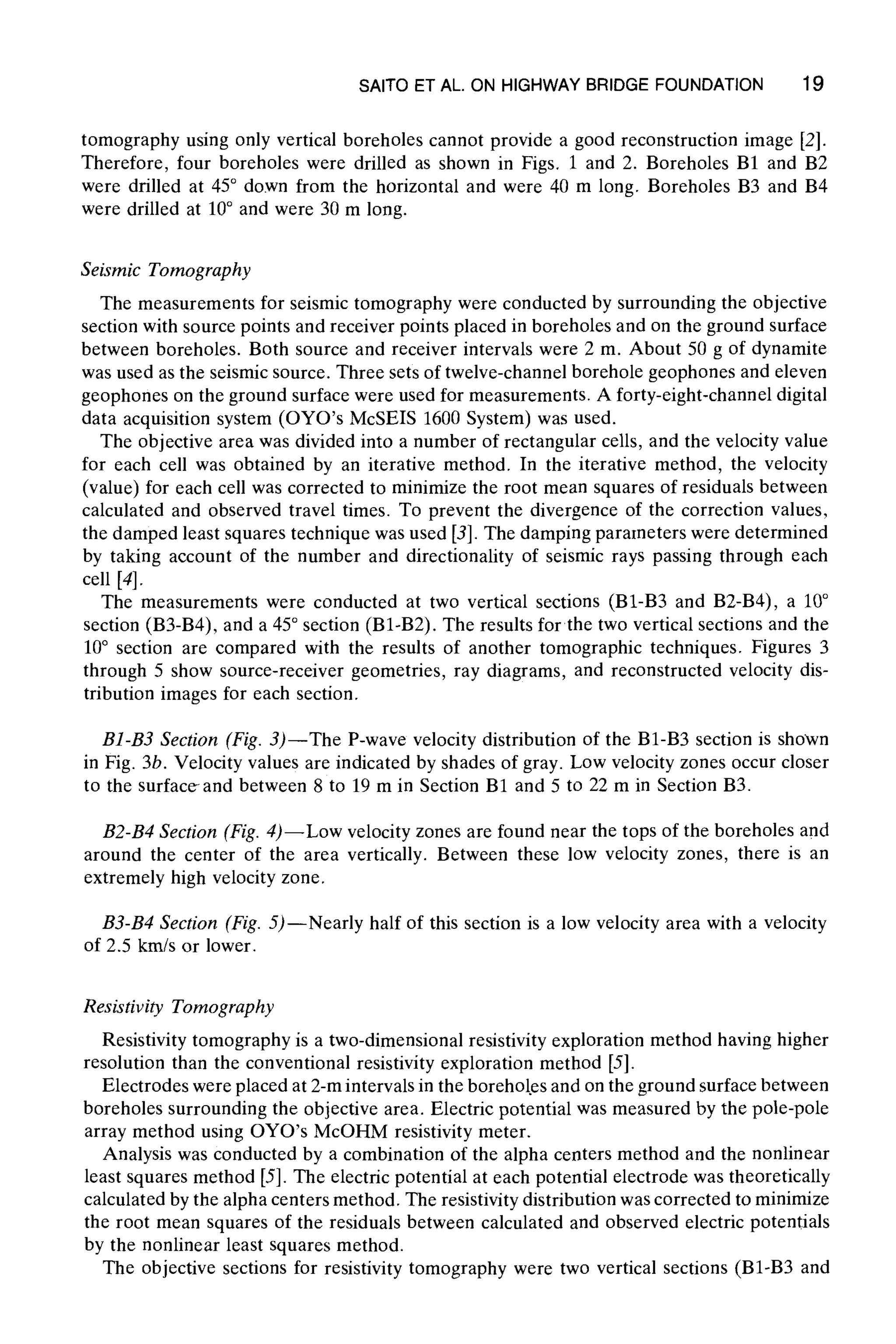 SAITO ET AL. ON HIGHWAY BRIDGEFOUNDATION 19
tomography using only vertical boreholes cannot provide a good reconstruction image [2].
Therefore, four boreholes were drilled as shown in Figs. 1 and 2. Boreholes B1 and B2
were drilled at 45~ down from the horizontal and were 40 m long. Boreholes B3 and B4
were drilled at 10~ and were 30 m long.
Seismic Tomography
The measurements for seismic tomography were conducted by surrounding the objective
section with source points and receiver points placed in boreholes and on the ground surface
between boreholes. Both source and receiver intervals were 2 m. About 50 g of dynamite
was used as the seismic source. Three sets of twelve-channel borehole geophones and eleven
geophones on the ground surface were used for measurements. A forty-eight-channel digital
data acquisition system (OYO's McSEIS 1600 System) was used.
The objective area was divided into a number of rectangular cells, and the velocity value
for each cell was obtained by an iterative method. In the iterative method, the velocity
(value) for each cell was corrected to minimize the root mean squares of residuals between
calculated and observed travel times. To prevent the divergence of the correction values,
the damped least squares technique was used [3]. The damping parameters were determined
by taking account of the number and directionality of seismic rays passing through each
cell [4].
The measurements were conducted at two vertical sections (B1-B3 and B2-B4), a 10~
section (B3-B4), and a 45~section (B1-B2). The results for the two vertical sections and the
10~ section are compared with the results of another tomographic techniques. Figures 3
through 5 show source-receiver geometries, ray diagrams, and reconstructed velocity dis-
tribution images for each section.
B1-B3 Section (Fig. 3)--The P-wave velocity distribution of the B1-B3 section is shown
in Fig. 3b. Velocity values are indicated by shades of gray. Low velocity zones occur closer
to the surface-and between 8 to 19 m in Section B1 and 5 to 22 m in Section B3.
B2-B4 Section (Fig. 4)--Low velocity zones are found near the tops of the boreholes and
around the center of the area vertically. Between these low velocity zones, there is an
extremely high velocity zone.
B3-B4 Section (Fig. 5)--Nearly half of this section is a low velocity area with a velocity
of 2.5 km/s or lower.
Resistivity Tomography
Resistivity tomography is a two-dimensional resistivity exploration method having higher
resolution than the conventional resistivity exploration method [5].
Electrodes were placed at 2-m intervals in the borehol.es and on the ground surface between
boreholes surrounding the objective area. Electric potential was measured by the pole-pole
array method using OYO's McOHM resistivity meter.
Analysis was conducted by a combination of the alpha centers method and the nonlinear
least squares method [5]. The electric potential at each potential electrode was theoretically
calculated by the alpha centers method. The resistivity distribution was corrected to minimize
the root mean squares of the residuals between calculated and observed electric potentials
by the nonlinear least squares method.
The objective sections for resistivity tomography were two vertical sections (B1-B3 and
 