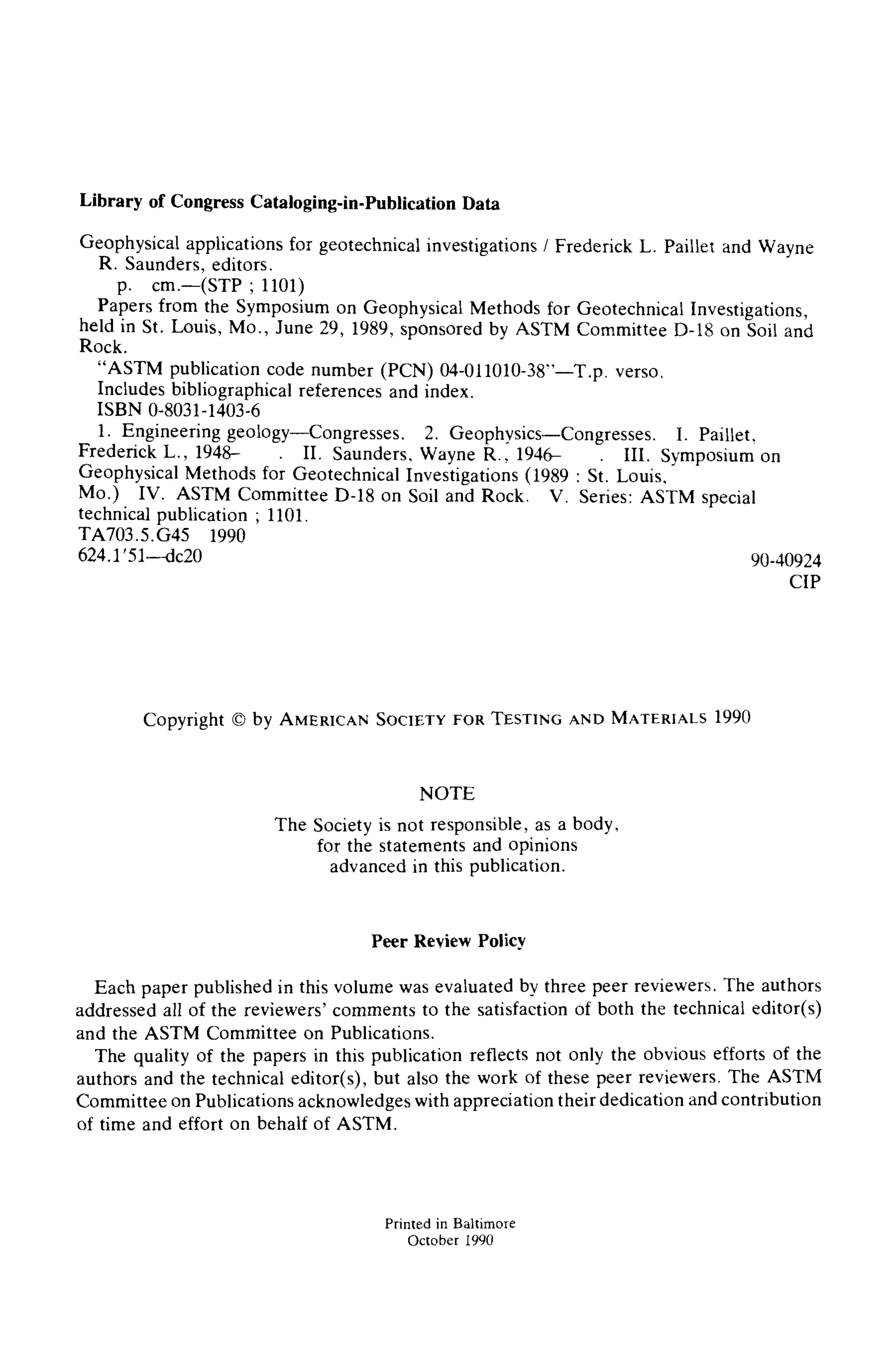 Library of Congress Cataloging-in-PublicationData
Geophysical applications for geotechnical investigations / Frederick L. Paillet and Wayne
R. Saunders, editors.
p. cm.--(STP ; 1101)
Papers from the Symposium on Geophysical Methods for Geotechnical Investigations,
held in St. Louis, Mo., June 29, 1989, sponsored by ASTM Committee D-18 on Soil and
Rock.
"ASTM publication code number (PCN) 04-011010-38"--T.p. verso.
Includes bibliographical references and index.
ISBN 0-8031-1403-6
1. Engineering geology--Congresses, 2. Geophysics--Congresses. I. Paillet,
Frederick L., 1948- . II. Saunders, Wayne R., 1946- III. Symposium on
Geophysical Methods for Geotechnical Investigations (1989 : Si. Louis,
Mo.) IV. ASTM Committee D-18 on Soil and Rock. V. Series: ASTM special
technical publication ; 1101.
TA703.5.G45 1990
624.1 '51--dc20 90-40924
CIP
Copyright 9 by AMERICAN SOCIETY FOR TESTING AND MATERIALS 1990
NOTE
The Society is not responsible, as a body,
for the statements and opinions
advanced in this publication.
Peer Review Policy
Each paper published in this volume was evaluated by three peer reviewers. The authors
addressed all of the reviewers' comments to the satisfaction of both the technical editor(s)
and the ASTM Committee on Publications.
The quality of the papers in this publication reflects not only the obvious efforts of the
authors and the technical editor(s), but also the work of these peer reviewers. The ASTM
Committee on Publications acknowledges with appreciation their dedication and contribution
of time and effort on behalf of ASTM.
Printedin Baltimore
October 1990
 
